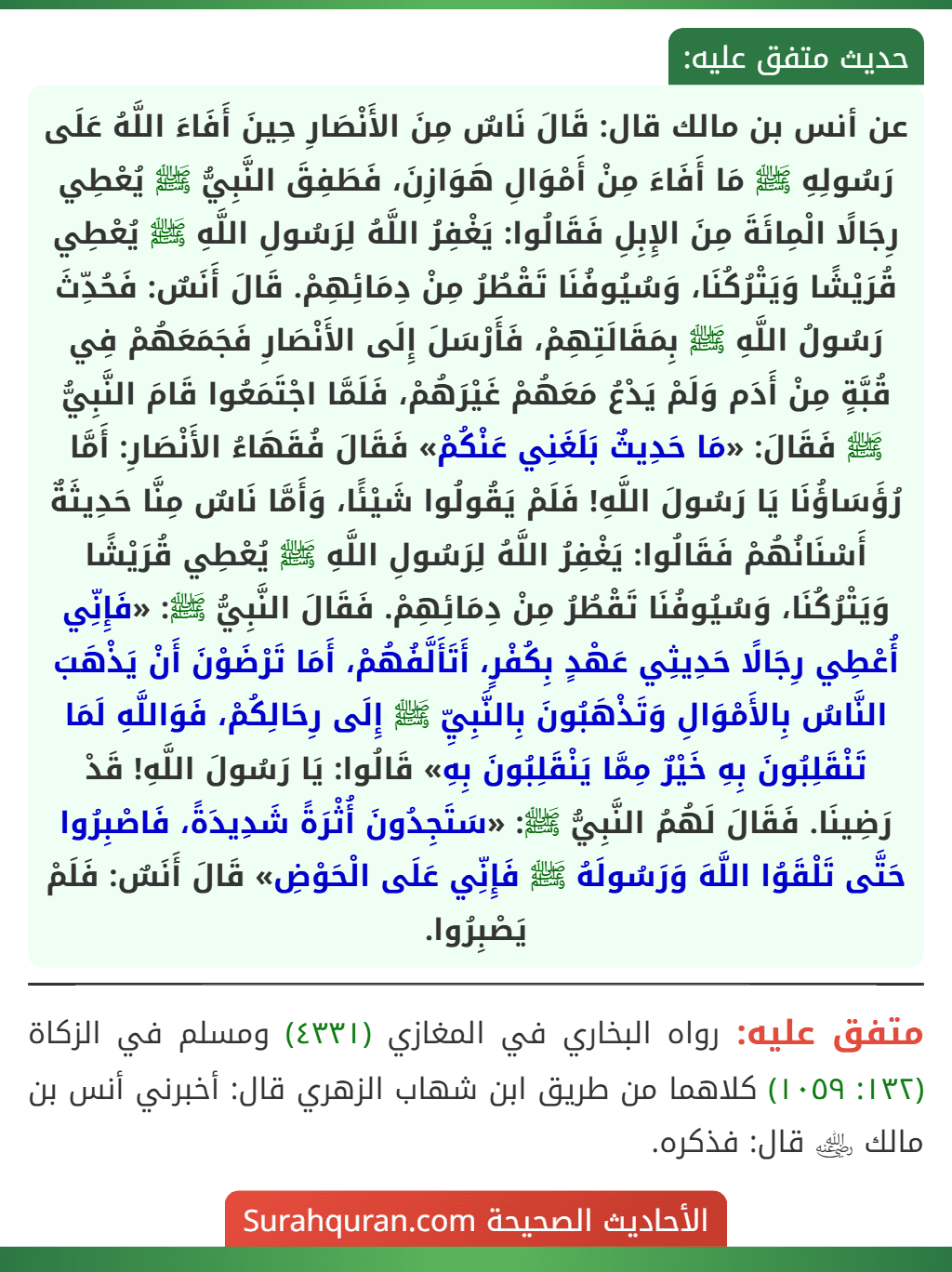 عن أنس بن مالك قال: قَالَ نَاسٌ مِنَ الأَنْصَارِ حِينَ أَفَاءَ اللَّهُ عَلَى رَسُولِهِ ﷺ مَا أَفَاءَ مِنْ أَمْوَالِ هَوَازِنَ، فَطَفِقَ النَّبِيُّ ﷺ يُعْطِي رِجَالًا الْمِائَةَ مِنَ الإِبِلِ فَقَالُوا: يَغْفِرُ اللَّهُ لِرَسُولِ اللَّهِ ﷺ يُعْطِي قُرَيْشًا وَيَتْرُكُنَا، وَسُيُوفُنَا تَقْطُرُ مِنْ دِمَائِهِمْ. قَالَ أَنَسٌ: فَحُدِّثَ رَسُولُ اللَّهِ ﷺ بِمَقَالَتِهِمْ، فَأَرْسَلَ إِلَى الأَنْصَارِ فَجَمَعَهُمْ فِي قُبَّةٍ مِنْ أَدَم وَلَمْ يَدْعُ مَعَهُمْ غَيْرَهُمْ، فَلَمَّا اجْتَمَعُوا قَامَ النَّبِيُّ ﷺ فَقَالَ: «مَا حَدِيثٌ بَلَغَنِي عَنْكُمْ» فَقَالَ فُقَهَاءُ الأَنْصَارِ: أَمَّا رُؤَسَاؤُنَا يَا رَسُولَ اللَّهِ! فَلَمْ يَقُولُوا شَيْئًا، وَأَمَّا نَاسٌ مِنَّا حَدِيثَةٌ أَسْنَانُهُمْ فَقَالُوا: يَغْفِرُ اللَّهُ لِرَسُولِ اللَّهِ ﷺ يُعْطِي قُرَيْشًا وَيَتْرُكُنَا، وَسُيُوفُنَا تَقْطُرُ مِنْ دِمَائِهِمْ. فَقَالَ النَّبِيُّ ﷺ: «فَإِنِّي أُعْطِي رِجَالًا حَدِيثِي عَهْدٍ بِكُفْرٍ، أَتَأَلَّفُهُمْ، أَمَا تَرْضَوْنَ أَنْ يَذْهَبَ النَّاسُ بِالأَمْوَالِ وَتَذْهَبُونَ بِالنَّبِيِّ ﷺ إِلَى رِحَالِكُمْ، فَوَاللَّهِ لَمَا تَنْقَلِبُونَ بِهِ خَيْرٌ مِمَّا يَنْقَلِبُونَ بِهِ» قَالُوا: يَا رَسُولَ اللَّهِ! قَدْ رَضِينَا. فَقَالَ لَهُمُ النَّبِيُّ ﷺ: «سَتَجِدُونَ أُثْرَةً شَدِيدَةً، فَاصْبِرُوا حَتَّى تَلْقَوُا اللَّهَ وَرَسُولَهُ ﷺ فَإِنِّي عَلَى الْحَوْضِ» قَالَ أَنَسٌ: فَلَمْ يَصْبِرُوا.
