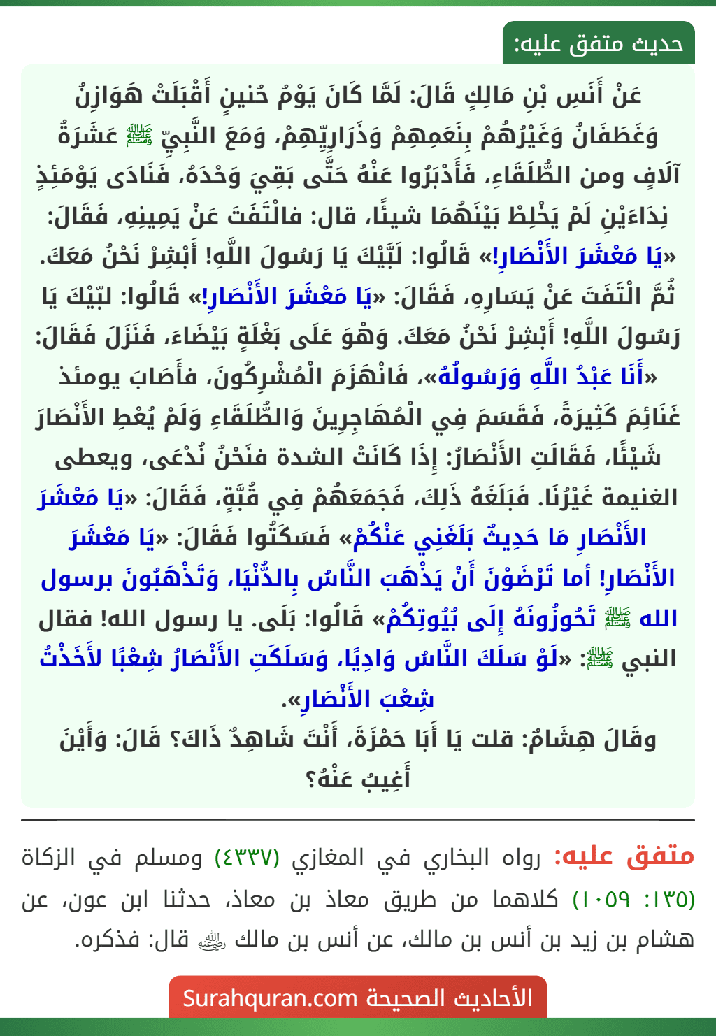 عَنْ أَنَسِ بْنِ مَالِكٍ قَالَ: لَمَّا كَانَ يَوْمُ حُنينٍ أَقْبَلَتْ هَوَازِنُ وَغَطَفَانُ وَغَيْرُهُمْ بِنَعَمِهِمْ وَذَرَارِيِّهِمْ، وَمَعَ النَّبِيِّ ﷺ عَشَرَةُ آلَافٍ ومن الطُّلَقَاءِ، فَأَدْبَرُوا عَنْهُ حَتَّى بَقِيَ وَحْدَهُ، فَنَادَى يَوْمَئِذٍ نِدَاءَيْنِ لَمْ يَخْلِطْ بَيْنَهُمَا شيئًا، قال: فالْتَفَتَ عَنْ يَمِينِهِ، فَقَالَ: «يَا مَعْشَرَ الأَنْصَارِ!» قَالُوا: لَبَّيْكَ يَا رَسُولَ اللَّهِ! أَبْشِرْ نَحْنُ مَعَكَ. ثُمَّ الْتَفَتَ عَنْ يَسَارِهِ، فَقَالَ: «يَا مَعْشَرَ الأَنْصَارِ!» قَالُوا: لبّيْكَ يَا رَسُولَ اللَّهِ! أَبْشِرْ نَحْنُ مَعَكَ. وَهْوَ عَلَى بَغْلَةٍ بَيْضَاءَ، فَنَزَلَ فَقَالَ: «أَنَا عَبْدُ اللَّهِ وَرَسُولُهُ»، فَانْهَزَمَ الْمُشْرِكُونَ، فأَصَابَ يومئذ غَنَائِمَ كَثِيرَةً، فَقَسَمَ فِي الْمُهَاجِرِينَ وَالطُّلَقَاءِ وَلَمْ يُعْطِ الأَنْصَارَ شَيْئًا، فَقَالَتِ الأَنْصَارُ: إِذَا كَانَتْ الشدة فنَحْنُ نُدْعَى، ويعطى الغنيمة غَيْرُنَا. فَبَلَغَهُ ذَلِكَ، فَجَمَعَهُمْ فِي قُبَّةٍ، فَقَالَ: «يَا مَعْشَرَ الأَنْصَارِ مَا حَدِيثٌ بَلَغَنِي عَنْكُمْ» فَسَكَتُوا فَقَالَ: «يَا مَعْشَرَ الأَنْصَارِ! أما تَرْضَوْنَ أَنْ يَذْهَبَ النَّاسُ بِالدُّنْيَا، وَتَذْهَبُونَ برسول الله ﷺ تَحُوزُونَهُ إِلَى بُيُوتِكُمْ» قَالُوا: بَلَى. يا رسول الله! فقال النبي ﷺ: «لَوْ سَلَكَ النَّاسُ وَادِيًا، وَسَلَكَتِ الأَنْصَارُ شِعْبًا لأَخَذْتُ شِعْبَ الأَنْصَارِ».
وقَالَ هِشَامٌ: قلت يَا أَبَا حَمْزَةَ، أَنْتَ شَاهِدٌ ذَاكَ؟ قَالَ: وَأَيْنَ أَغِيبُ عَنْهُ؟