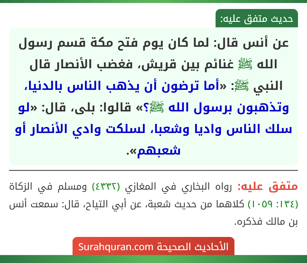 عن أنس قال: لما كان يوم فتح مكة قسم رسول الله ﷺ غنائم بين قريش، فغضب الأنصار قال النبي ﷺ: «أما ترضون أن يذهب الناس بالدنيا، وتذهبون برسول الله ﷺ؟» قالوا: بلى، قال: «لو سلك الناس واديا وشعبا، لسلكت وادي الأنصار أو شعبهم».
