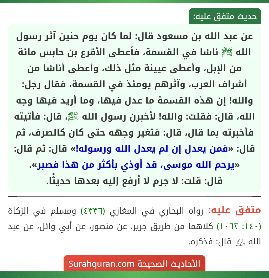 عن عبد الله بن مسعود قال: لما كان يوم حنين آثر رسول الله ﷺ ناسًا في القسمة، فأعطى الأقرع بن حابس مائة من الإبل، وأعطى عيينة مثل ذلك، وأعطى أناسًا من أشراف العرب، وآثرهم يومئذ في القسمة، فقال رجل: والله! إن هذه القسمة ما عدل فيها، وما أريد فيها وجه الله، قال: فقلت: والله! لأخبرن رسول الله ﷺ، قال: فأتيته فأخبرته بما قال، قال: فتغير وجهه حتى كان كالصرف، ثم قال: «فمن يعدل إن لم يعدل الله ورسوله!» قال: ثم قال: «يرحم الله موسى، قد أوذي بأكثر من هذا فصبر».
قال: قلت: لا جرم لا أرفع إليه بعدها حديثًا.