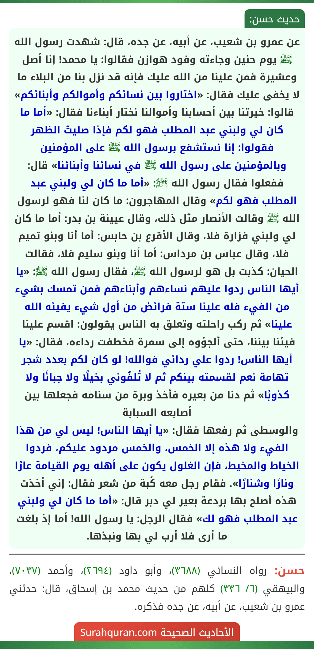 عن عمرو بن شعيب، عن أبيه، عن جده، قال: شهدت رسول الله ﷺ يوم حنين وجاءته وفود هوازن فقالوا: يا محمد! إنا أصل وعشيرة فمن علينا من الله عليك فإنه قد نزل بنا من البلاء ما لا يخفى عليك فقال: «اختاروا بين نسائكم وأموالكم وأبنائكم» قالوا: خيرتنا بين أحسابنا وأموالنا نختار أبناءنا فقال: «أما ما كان لي ولبني عبد المطلب فهو لكم فإذا صليتُ الظهر فقولوا: إنا نستشفع برسول الله ﷺ على المؤمنين وبالمؤمنين على رسول الله ﷺ في نسائنا وأبنائنا» قال: ففعلوا فقال رسول الله ﷺ: «أما ما كان لي ولبني عبد المطلب فهو لكم» وقال المهاجرون: ما كان لنا فهو لرسول الله ﷺ وقالت الأنصار مثل ذلك، وقال عيينة بن بدر: أما ما كان لي ولبني فزارة فلا، وقال الأقرع بن حابس: أما أنا وبنو تميم فلا، وقال عباس بن مرداس: أما أنا وبنو سليم فلا، فقالت الحيان: كذبت بل هو لرسول الله ﷺ، فقال رسول الله ﷺ: «يا أيها الناس ردوا عليهم نساءهم وأبناءهم فمن تمسك بشيء من الفيء فله علينا ستة فرائض من أول شيء يفيئه الله علينا» ثم ركب راحلته وتعلق به الناس يقولون: اقسم علينا فيئنا بيننا، حتى ألجؤوه إلى سمرة فخطفت رداءه، فقال: «يا أيها الناس! ردوا علي ردائي فوالله! لو كان لكم بعدد شجر تهامة نعم لقسمته بينكم ثم لا تُلفُوني بخيلًا ولا جبانًا ولا كذوبًا» ثم دنا من بعيره فأخذ وبرة من سنامه فجعلها بين أصابعه السبابة
والوسطى ثم رفعها فقال: «يا أيها الناس! ليس لي من هذا الفيء ولا هذه إلا الخمس، والخمس مردود عليكم، فردوا الخياط والمخيط، فإن الغلول يكون على أهله يوم القيامة عارًا ونارًا وشنارًا». فقام رجل معه كُبة من شعر فقال: إني أخذت هذه أصلح بها بردعة بعير لي دبر قال: «أما ما كان لي ولبني عبد المطلب فهو لك» فقال الرجل: يا رسول الله! أما إذ بلغت ما أرى فلا أرب لي بها ونبذها.