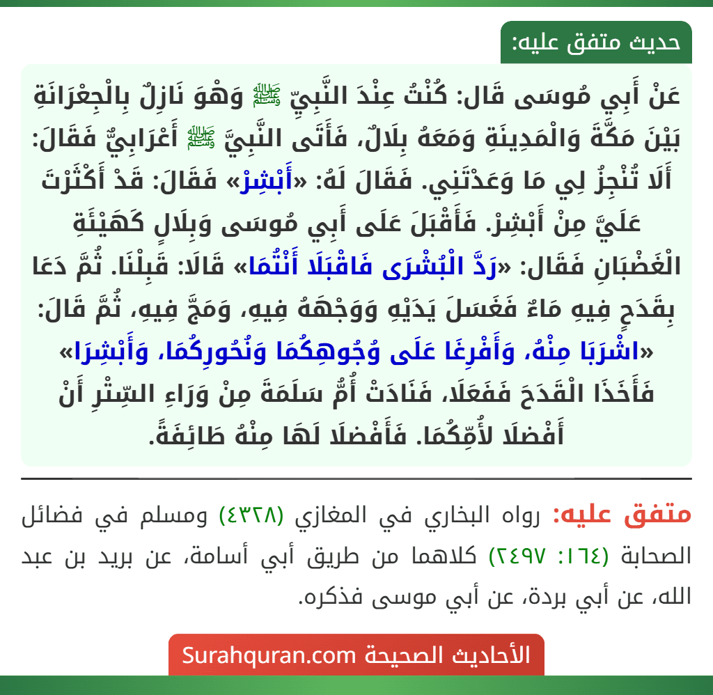 عَنْ أَبِي مُوسَى قَال: كُنْتُ عِنْدَ النَّبِيِّ ﷺ وَهْوَ نَازِلٌ بِالْجِعْرَانَةِ بَيْنَ مَكَّةَ وَالْمَدِينَةِ وَمَعَهُ بِلَالٌ، فَأَتَى النَّبِيَّ ﷺ أَعْرَابِيٌّ فَقَالَ: أَلَا تُنْجِزُ لِي مَا وَعَدْتَنِي. فَقَالَ لَهُ: «أَبْشِرْ» فَقَالَ: قَدْ أَكْثَرْتَ عَلَيَّ مِنْ أَبْشِرْ. فَأَقْبَلَ عَلَى أَبِي مُوسَى وَبِلَالٍ كَهَيْئَةِ الْغَضْبَانِ فَقَال: «رَدَّ الْبُشْرَى فَاقْبَلَا أَنْتُمَا» قَالَا: قَبِلْنَا. ثُمَّ دَعَا بِقَدَحٍ فِيهِ مَاءٌ فَغَسَلَ يَدَيْهِ وَوَجْهَهُ فِيهِ، وَمَجَّ فِيهِ، ثُمَّ قَالَ: «اشْرَبَا مِنْهُ، وَأَفْرِغَا عَلَى وُجُوهِكُمَا وَنُحُورِكُمَا، وَأَبْشِرَا» فَأَخَذَا الْقَدَحَ فَفَعَلَا، فَنَادَتْ أُمُّ سَلَمَةَ مِنْ وَرَاءِ السِّتْرِ أَنْ أَفْضلَا لأُمِّكُمَا. فَأَفْضلَا لَهَا مِنْهُ طَائِفَةً.