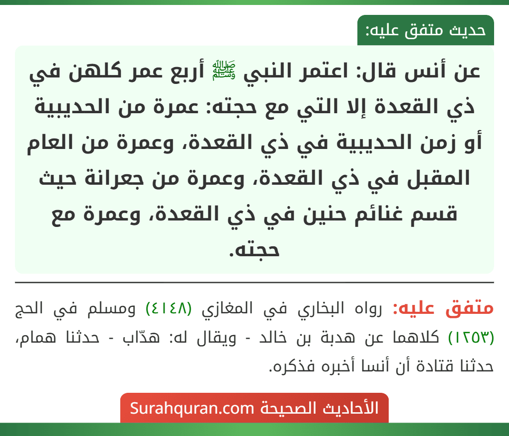 عن أنس قال: اعتمر النبي ﷺ أربع عمر كلهن في ذي القعدة إلا التي مع حجته: عمرة من الحديبية أو زمن الحديبية في ذي القعدة، وعمرة من العام المقبل في ذي القعدة، وعمرة من جعرانة حيث قسم غنائم حنين في ذي القعدة، وعمرة مع حجته. عن أنس قال: اعتمر النبي ﷺ أربع عمر كلهن في ذي القعدة إلا التي مع حجته: عمرة من الحديبية أو زمن الحديبية في ذي القعدة، وعمرة من العام المقبل في ذي القعدة، وعمرة من جعرانة حيث قسم غنائم حنين في ذي القعدة، وعمرة مع حجته.