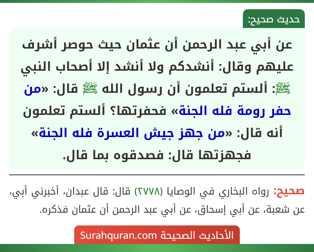 عن أبي عبد الرحمن أن عثمان حيث حوصر أشرف عليهم وقال: أنشدكم ولا أنشد إلا أصحاب النبي ﷺ: ألستم تعلمون أن رسول الله ﷺ قال: «من حفر رومة فله الجنة» فحفرتها؟ ألستم تعلمون أنه قال: «من جهز جيش العسرة فله الجنة» فجهزتها قال: فصدقوه بما قال.