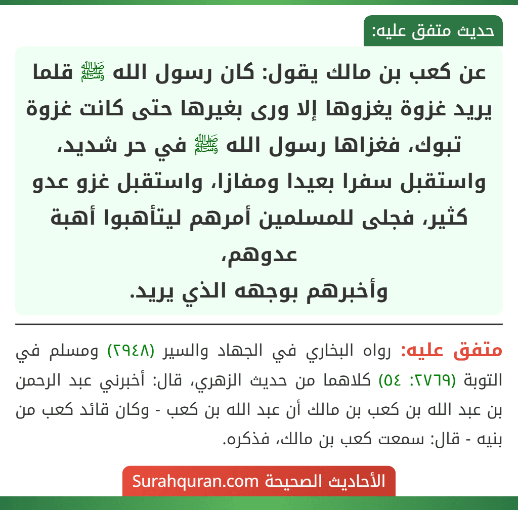 عن كعب بن مالك يقول: كان رسول الله ﷺ قلما يريد غزوة يغزوها إلا ورى بغيرها حتى كانت غزوة تبوك، فغزاها رسول الله ﷺ في حر شديد، واستقبل سفرا بعيدا ومفازا، واستقبل غزو عدو كثير، فجلى للمسلمين أمرهم ليتأهبوا أهبة عدوهم،
وأخبرهم بوجهه الذي يريد.
