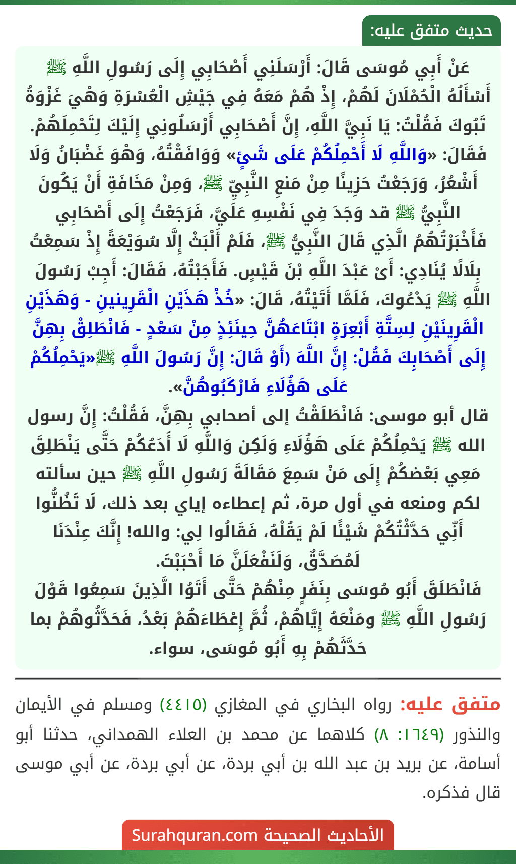 عَنْ أَبِي مُوسَى قَالَ: أَرْسَلَنِي أَصْحَابِي إِلَى رَسُولِ اللَّهِ ﷺ أَسْأَلُهُ الْحُمْلَانَ لَهُمْ، إِذْ هُمْ مَعَهُ فِي جَيْشِ الْعُسْرَةِ وَهْيَ غَزْوَةُ تَبُوكَ فَقُلْتُ: يَا نَبِيَّ اللَّهِ، إِنَّ أَصْحَابِي أَرْسَلُونِي إِلَيْكَ لِتَحْمِلَهُمْ. فَقَالَ: «وَاللَّهِ لَا أَحْمِلُكُمْ عَلَى شَئٍ» وَوَافَقْتُهُ، وَهْوَ غَضْبَانُ وَلَا
أَشْعُرُ، وَرَجَعْتُ حَزِينًا مِنْ مَنعِ النَّبِيِّ ﷺ، وَمِنْ مَخَافَةِ أَنْ يَكُونَ النَّبِيُّ ﷺ قد وَجَدَ فِي نَفْسِهِ عَلَيَّ، فَرَجَعْتُ إِلَى أَصْحَابِي فَأَخْبَرْتُهُمُ الَّذِي قَالَ النَّبِيُّ ﷺ، فَلَمْ أَلْبَثْ إِلَّا سُوَيْعَةً إِذْ سَمِعْتُ بِلَالًا يُنَادِي: أَىْ عَبْدَ اللَّهِ بْنَ قَيْسٍ. فَأَجَبْتُهُ، فَقَالَ: أَجِبْ رَسُولَ اللَّهِ ﷺ يَدْعُوكَ، فَلَمَّا أَتَيْتُهُ، قَالَ: «خُذْ هَذَيْنِ الْقَرِينينِ - وَهَذَيْنِ الْقَرِينَيْنِ لِسِتَّةِ أَبْعِرَةٍ ابْتَاعَهُنَّ حِينَئِذٍ مِنْ سَعْدٍ - فَانْطَلِقْ بِهِنَّ إِلَى أَصْحَابِكَ فَقُلْ: إِنَّ اللَّهَ (أَوْ قَالَ: إِنَّ رَسُولَ اللَّهِ ﷺ«يَحْمِلُكُمْ عَلَى هَؤُلَاءِ فَارْكَبُوهُنَّ».
قال أبو موسى: فَانْطَلَقْتُ إلى أصحابي بِهِنَّ، فَقُلْتُ: إِنَّ رسول الله ﷺ يَحْمِلُكُمْ عَلَى هَؤُلَاءِ وَلَكِن وَاللَّهِ لَا أَدَعُكُمْ حَتَّى يَنْطَلِقَ مَعِي بَعْضكُمْ إِلَى مَنْ سَمِعَ مَقَالَةَ رَسُولِ اللَّهِ ﷺ حين سألته لكم ومنعه في أول مرة، ثم إعطاءه إياي بعد ذلك، لَا تَظُنُّوا أَنِّي حَدَّثْتُكُمْ شَيْئًا لَمْ يَقُلْهُ، فَقَالُوا لِي: والله! إِنَّكَ عِنْدَنَا لَمُصَدَّقٌ، وَلَنَفْعَلَنَّ مَا أَحْبَبْتَ.
فَانْطَلَقَ أَبُو مُوسَى بِنَفَرٍ مِنْهُمْ حَتَّى أَتَوُا الَّذِينَ سَمِعُوا قَوْلَ رَسُولِ اللَّهِ ﷺ ومَنْعَهُ إِيَّاهُمْ، ثُمَّ إِعْطَاءَهُمْ بَعْدُ، فَحَدَّثُوهُمْ بما حَدَّثَهُمْ بِهِ أَبُو مُوسَى، سواء.