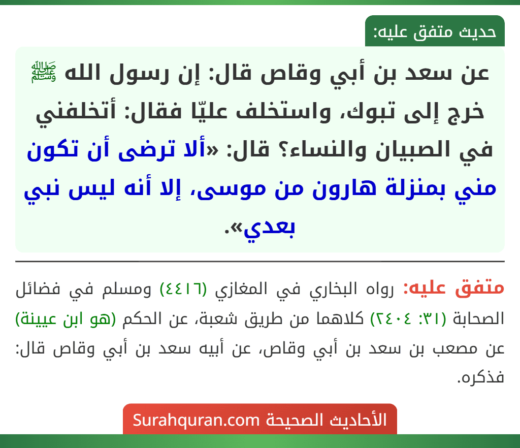 عن سعد بن أبي وقاص قال: إن رسول الله ﷺ خرج إلى تبوك، واستخلف عليّا فقال: أتخلفني في الصبيان والنساء؟ قال: «ألا ترضى أن تكون مني بمنزلة هارون من موسى، إلا أنه ليس نبي بعدي».