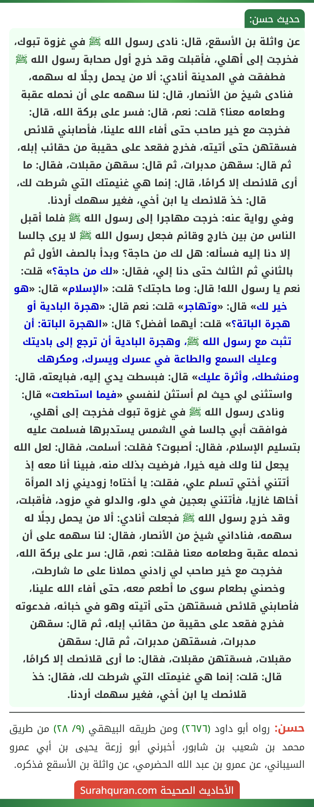 عن واثلة بن الأسقع، قال: نادى رسول الله ﷺ في غزوة تبوك، فخرجت إلى أهلي، فأقبلت وقد خرج أول صحابة رسول الله ﷺ فطفقت في المدينة أنادي: ألا من يحمل رجلًا له سهمه، فنادى شيخ من الأنصار، قال: لنا سهمه على أن نحمله عقبة وطعامه معنا؟ قلت: نعم، قال: فسر على بركة الله، قال: فخرجت مع خير صاحب حتى أفاء الله علينا، فأصابني قلائص فسقتهن حتى أتيته، فخرج فقعد على حقيبة من حقائب إبله، ثم قال: سقهن مدبرات، ثم قال: سقهن مقبلات، فقال: ما أرى قلائصك إلا كرامًا، قال: إنما هي غنيمتك التي شرطت لك، قال: خذ قلائصك يا ابن أخي، فغير سهمك أردنا.
وفي رواية عنه: خرجت مهاجرا إلى رسول الله ﷺ فلما أقبل الناس من بين خارج وقائم فجعل رسول الله ﷺ لا يرى جالسا إلا دنا إليه فسأله: هل لك من حاجة؟ وبدأ بالصف الأول ثم بالثاني ثم الثالث حتى دنا إلي، فقال: «لك من حاجة؟» قلت: نعم يا رسول الله! قال: وما حاجتك؟ قلت: «الإسلام» قال: «هو خير لك» قال: «وتهاجر» قلت: نعم قال: «هجرة البادية أو هجرة الباتة؟» قلت: أيهما أفضل؟ قال: «الهجرة الباتة: أن تثبت مع رسول الله ﷺ، وهجرة البادية أن ترجع إلى باديتك وعليك السمع والطاعة في عسرك ويسرك، ومكرهك ومنشطك، وأثرة عليك» قال: فبسطت يدي إليه، فبايعته، قال: واستثنى لي حيث لم أستثن لنفسي «فيما استطعت» قال: ونادى رسول الله ﷺ في غزوة تبوك فخرجت إلى أهلي، فوافقت أبي جالسا في الشمس يستدبرها فسلمت عليه بتسليم الإسلام، فقال: أصبوت؟ فقلت: أسلمت، فقال: لعل الله يجعل لنا ولك فيه خيرا، فرضيت بذلك منه، فبينا أنا معه إذ أتتني أختي تسلم علي، فقلت: يا أختاه! زوديني زاد المرأة أخاها غازيا، فأتتني بعجين في دلو، والدلو في مزود، فأقبلت، وقد خرج رسول الله ﷺ فجعلت أنادي: ألا من يحمل رجلًا له سهمه، فناداني شيخ من الأنصار، فقال: لنا سهمه على أن نحمله عقبة وطعامه معنا فقلت: نعم، قال: سر على بركة الله، فخرجت مع خير صاحب لي زادني حملانا على ما شارطت، وخصني بطعام سوى ما أطعم معه، حتى أفاء الله علينا، فأصابني قلائص فسقتهن حتى أتيته وهو في خبائه، فدعوته فخرج فقعد على حقيبة من حقائب إبله، ثم قال: سقهن مدبرات، فسقتهن مدبرات، ثم قال: سقهن
مقبلات، فسقتهن مقبلات، فقال: ما أرى قلائصك إلا كرامًا، قال: قلت: إنما هي غنيمتك التي شرطت لك، فقال: خذ قلائصك يا ابن أخي، فغير سهمك أردنا.