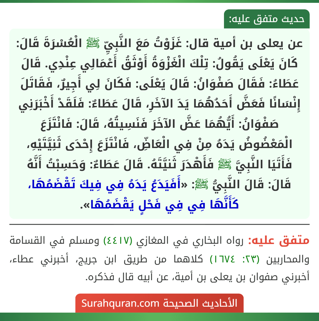 عن يعلى بن أمية قال: غَزَوْتُ مَعَ النَّبِيِّ ﷺ الْعُسْرَةَ قَالَ: كَانَ يَعْلَى يَقُولُ: تِلْكَ الْغَزْوَةُ أَوْثَقُ أَعْمَالِي عِنْدِي. قَالَ عَطَاءُ: فَقَالَ صَفْوَانُ: قَالَ يَعْلَى: فَكَانَ لِي أَجِيرٌ، فَقَاتَلَ إِنْسَانًا فَعَضَّ أَحَدُهُمَا يَدَ الآخَرِ، قَالَ عَطَاءٌ: فَلَقَدْ أَخْبَرَنِي صَفْوَانُ: أَيُّهُمَا عَضَّ الآخَرَ فَنَسِيتُهُ، قَالَ: فَانْتَزَعَ الْمَعْضُوضُ يَدَهُ مِنْ فِي الْعَاضِّ، فَانْتَزَعَ إِحْدَى ثَنِيَّتَيْهِ، فَأَتَيَا النَّبِيَّ ﷺ فَأَهْدَرَ ثَنيَّتَهُ. قَالَ عَطَاءٌ: وَحَسِبْتُ أَنَّهُ قَالَ: قَالَ النَّبِيُّ ﷺ: «أَفَيَدَعُ يَدَهُ فِي فِيكَ تَقْضَمُهَا، كَأَنَّهَا فِي فِي فَحْلٍ يَقْضَمُهَا».