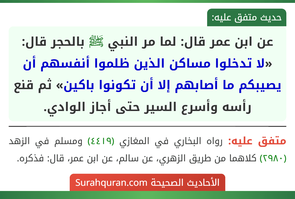 عن ابن عمر قال: لما مر النبي ﷺ بالحجر قال: «لا تدخلوا مساكن الذين ظلموا أنفسهم أن يصيبكم ما أصابهم إلا أن تكونوا باكين» ثم قنع رأسه وأسرع السير حتى أجاز الوادي.