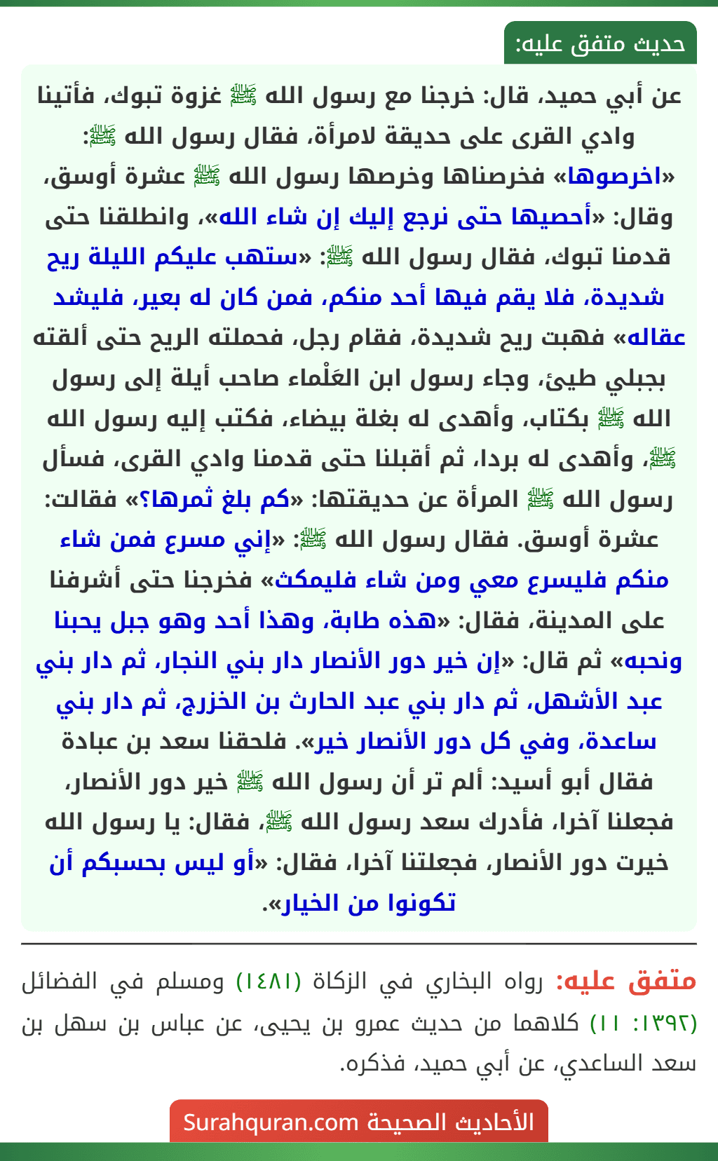 عن أبي حميد، قال: خرجنا مع رسول الله ﷺ غزوة تبوك، فأتينا وادي القرى على حديقة لامرأة، فقال رسول الله ﷺ: «اخرصوها» فخرصناها وخرصها رسول الله ﷺ عشرة أوسق، وقال: «أحصيها حتى نرجع إليك إن شاء الله»، وانطلقنا حتى قدمنا تبوك، فقال رسول الله ﷺ: «ستهب عليكم الليلة ريح شديدة، فلا يقم فيها أحد منكم، فمن كان له بعير، فليشد عقاله» فهبت ريح شديدة، فقام رجل، فحملته الريح حتى ألقته بجبلي طيئ، وجاء رسول ابن العَلْماء صاحب أيلة إلى رسول الله ﷺ بكتاب، وأهدى له بغلة بيضاء، فكتب إليه رسول الله ﷺ، وأهدى له بردا، ثم أقبلنا حتى قدمنا وادي القرى، فسأل رسول الله ﷺ المرأة عن حديقتها: «كم بلغ ثمرها؟» فقالت: عشرة أوسق. فقال رسول الله ﷺ: «إني مسرع فمن شاء منكم فليسرع معي ومن شاء فليمكث» فخرجنا حتى أشرفنا على المدينة، فقال: «هذه طابة، وهذا أحد وهو جبل يحبنا ونحبه» ثم قال: «إن خير دور الأنصار دار بني النجار، ثم دار بني عبد الأشهل، ثم دار بني عبد الحارث بن الخزرج، ثم دار بني ساعدة، وفي كل دور الأنصار خير». فلحقنا سعد بن عبادة فقال أبو أسيد: ألم تر أن رسول الله ﷺ خير دور الأنصار، فجعلنا آخرا، فأدرك سعد رسول الله ﷺ، فقال: يا رسول الله خيرت دور الأنصار، فجعلتنا آخرا، فقال: «أو ليس بحسبكم أن تكونوا من الخيار». عن أبي حميد، قال: خرجنا مع رسول الله ﷺ غزوة تبوك، فأتينا وادي القرى على حديقة لامرأة، فقال رسول الله ﷺ: «اخرصوها» فخرصناها وخرصها رسول الله ﷺ عشرة أوسق، وقال: «أحصيها حتى نرجع إليك إن شاء الله»، وانطلقنا حتى قدمنا تبوك، فقال رسول الله ﷺ: «ستهب عليكم الليلة ريح شديدة، فلا يقم فيها أحد منكم، فمن كان له بعير، فليشد عقاله» فهبت ريح شديدة، فقام رجل، فحملته الريح حتى ألقته بجبلي طيئ، وجاء رسول ابن العَلْماء صاحب أيلة إلى رسول الله ﷺ بكتاب، وأهدى له بغلة بيضاء، فكتب إليه رسول الله ﷺ، وأهدى له بردا، ثم أقبلنا حتى قدمنا وادي القرى، فسأل رسول الله ﷺ المرأة عن حديقتها: «كم بلغ ثمرها؟» فقالت: عشرة أوسق. فقال رسول الله ﷺ: «إني مسرع فمن شاء منكم فليسرع معي ومن شاء فليمكث» فخرجنا حتى أشرفنا على المدينة، فقال: «هذه طابة، وهذا أحد وهو جبل يحبنا ونحبه» ثم قال: «إن خير دور الأنصار دار بني النجار، ثم دار بني عبد الأشهل، ثم دار بني عبد الحارث بن الخزرج، ثم دار بني ساعدة، وفي كل دور الأنصار خير». فلحقنا سعد بن عبادة فقال أبو أسيد: ألم تر أن رسول الله ﷺ خير دور الأنصار، فجعلنا آخرا، فأدرك سعد رسول الله ﷺ، فقال: يا رسول الله خيرت دور الأنصار، فجعلتنا آخرا، فقال: «أو ليس بحسبكم أن تكونوا من الخيار».