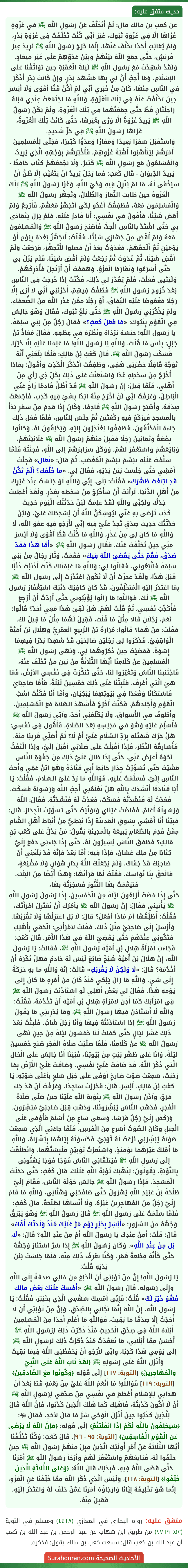 عن كعب بن مالك قال: لَمْ أَتَخَلَّفْ عَنْ رَسُولِ اللَّهِ ﷺ فِي غَزْوَةٍ غَزَاهَا إِلَّا فِي غَزْوَةِ تَبُوكَ، غَيْرَ أَنِّي كُنْتُ تَخَلَّفْتُ فِي غَزْوَةِ بَدْرٍ، وَلَمْ يُعَاتِبْ أَحَدًا تَخَلَّفَ عَنْهَا، إِنَّمَا خَرَجَ رَسُولُ اللَّهِ ﷺ يُرِيدُ عِيرَ قُرَيْشٍ، حَتَّى جَمَعَ اللَّهُ بَيْنَهُمْ وَبَيْنَ عَدُوِّهِمْ عَلَى غَيْرِ مِيعَادٍ. وَلَقَدْ شَهِدْتُ مَعَ رَسُولِ اللَّهِ ﷺ لَيْلَةَ الْعَقَبَةِ حِينَ تَوَاثَقْنَا عَلَى الإسْلَامِ، وَمَا أُحِبُّ أَنَّ لِي بِهَا مَشْهَدَ بَدْرٍ، وإنْ كَانَتْ بَدْر أَذْكَرَ فِي النَّاسِ مِنْهَا، كَانَ مِنْ خَبَرِي أَنِّي لَمْ أَكُنْ قَطُّ أَقْوَى وَلَا أَيْسَرَ حِينَ تَخَلَّفْتُ عَنْهُ فِي تِلْكَ الْغَزْوَةِ، وَاللَّهِ مَا اجْتَمَعَتْ عِنْدِي قَبْلَهُ رَاحِلَتَانِ قَطُّ حَتَّى جَمَعْتُهُمَا فِي تِلْكَ الْغَزْوَةِ، وَلَمْ يَكُنْ رَسُولُ اللَّهِ ﷺ يُرِيدُ غَزْوَةً إِلَّا وَرَّى بِغَيْرِهَا، حَتَّى كَانَتْ تِلْكَ الْغَزْوَةُ، غَزَاهَا رَسُولُ اللَّهِ ﷺ فِي حَرٍّ شَدِيدٍ،
وَاسْتَقْبَلَ سَفَرًا بَعِيدًا وَمَفَازًا وَعَدُوًّا كَثِيرًا، فَجَلَّى لِلْمُسْلِمِينَ أَمْرَهُمْ لِيَتَأَهَّبُوا أُهْبَةَ غَزْوِهِمْ، فَأَخْبَرَهُمْ بِوَجْهِهِ الَّذِي يُرِيدُ، وَالْمُسْلِمُونَ مَعَ رَسُولِ اللَّهِ ﷺ كَثِيرٌ، وَلَا يَجْمَعُهُمْ كِتَاب حَافِظٌ - يُرِيدُ الدِّيوَانَ - قَالَ كَعبٌ: فَمَا رَجُلٌ يُرِيدُ أَنْ يَتَغَيَّبَ إِلَّا ظَنَّ أَنْ سَيَخْفَى لَهُ، مَا لَمْ يَنْزِلْ فِيهِ وَحْيُ اللَّهِ، وَغَزَا رَسُولُ اللَّهِ ﷺ تِلْكَ الْغَزْوَةَ حِينَ طَابَتِ الثِّمَارُ وَالظِّلَالُ، وَتَجَهَّزَ رَسُولُ اللَّهِ ﷺ وَالْمُسْلِمُونَ مَعَهُ، فَطَفِقْتُ أَغْدُو لِكَي أَتَجَهَّزَ مَعَهُمْ، فَأَرْجِعُ وَلَمْ أَقضِ شَيْئًا، فَأَقُولُ فِي نَفْسِي: أَنَا قَادِرٌ عَلَيْهِ. فَلَمْ يَزَلْ يَتَمَادَى بِي حَتَّى اشْتَدَّ بِالنَّاسِ الْجِدُّ، فَأَصْبَحَ رَسُولُ اللَّهِ ﷺ وَالْمُسْلِمُونَ مَعَهُ وَلَمْ أَقْضِ مِنْ جَهَازِي شَيْئًا، فَقُلْتُ: أَتَجَهَّزُ بَعْدَهُ بِيَوْمٍ أَوْ يَوْمَيْنِ ثُمَّ أَلْحَقُهُمْ، فَغَدَوْتُ بَعْدَ أَنْ فَصلوا لأَتَجَهَّزَ، فَرَجَعْتُ وَلَمْ أَقْضِ شَيْئًا، ثُمَّ غَدَوْتُ ثُمَّ رَجَعْتُ وَلَمْ أَقْضِ شَيْئًا، فَلَمْ يَزَلْ بِي حَتَّى أَسْرَعُوا وَتَفَارَطَ الْغَزْوُ، وَهَمَمْتُ أَنْ أَرْتَحِلَ فَأُدْرِكَهُمْ، وَلَيْتَيي فَعَلْتُ، فَلَمْ يُقَدَّرْ لِي ذَلِكَ، فَكُنْتُ إِذَا خَرَجْتُ فِي النَّاسِ بَعْدَ خُرُوجِ رَسُولِ اللَّهِ ﷺ فَطُفْتُ فِيهِمْ، أَحْزَنَنِي أَنِّي لَا أَرَى إِلَّا رَجُلًا مَغْمُوصًا عَلَيْهِ النِّفَاقُ، أَوْ رَجُلًا مِمَّنْ عَذَرَ اللَّهُ مِنَ الضُّعَفَاءِ، وَلَمْ يَذْكُرْنِي رَسُولُ اللَّهِ ﷺ حَتَّى بَلَغَ تَبُوكَ، فَقَالَ وَهْوَ جَالِسٌ فِي الْقَوْمِ بِتَبُوكَ: «مَا فَعَلَ كَعبٌ؟» فَقَالَ رَجُلٌ مِنْ بَنِي سَلِمَةَ. يَا رَسُول اللَّهِ! حَبَسَهُ بُرْدَاهُ وَنَظَرُهُ فِي عِطْفِهِ. فَقَالَ مُعَاذُ بْنُ جَبَلٍ: بِئْسَ مَا قُلْتَ، وَاللَّهِ يَا رَسُولَ اللَّهِ! مَا عَلِمْنَا عَلَيْهِ إِلَّا خَيْرًا. فَسَكَتَ رَسُولُ اللَّهِ ﷺ. قَالَ كَعْبُ بْنُ مَالِكٍ: فَلَمَّا بَلَغَنِي أَنَّهُ تَوَجَّهَ قَافِلًا حَضَرَنِي هَمِّي، وَطَفِقْتُ أَتَذَكَّرُ الْكَذِبَ وَأَقُولُ: بِمَاذَا أَخْرُجُ مِنْ سَخَطِهِ غَدًا وَاسْتَعَنْتُ عَلَى ذَلِكَ بِكُلِّ ذِي رَأْيٍ مِنْ أَهْلِي، فَلَمَّا قِيلَ: إِنَّ رَسُولَ اللَّهِ ﷺ قَدْ أَظَلَّ قَادِمًا زَاحَ عَنِّي الْبَاطِلُ، وَعَرَفْتُ أَنِّي لَنْ أَخْرُجَ مِنْهُ أَبَدًا بِشَئٍ فِيهِ كَذِب، فَأَجْمَعْتُ صِدْقَهُ، وَأَصْبَحَ رَسُولُ اللَّهِ ﷺ قَادِمًا، وَكَانَ إِذَا قَدِمَ مِنْ سَفَرٍ بَدَأَ بِالْمَسْجِدِ فَيَرْكَعُ فِيهِ رَكْعَتَيْنِ ثُمَّ جَلَسَ لِلنَّاسِ، فَلَمَّا فَعَلَ ذَلِكَ جَاءَهُ الْمُخَلَّفُونَ، فَطَفِقُوا يَعْتَذِرُونَ إِلَيْهِ، وَيَحْلِفُونَ لَهُ، وَكَانُوا بِضْعَةً وَثَمَانِينَ رَجُلًا فَقَبِلَ مِنْهُمْ رَسُولُ اللَّهِ ﷺ عَلَانِيَتَهُمْ، وَبَايَعَهُمْ وَاسْتَغْفَرَ لَهُمْ، وَوَكَلَ سَرَائِرَهُمْ إِلَى اللَّهِ، فَجِئْتُهُ فَلَمَّا سَلَّمْتُ عَلَيْهِ تبَسَّمَ تبَسُّمَ الْمُغْضَب، ثُمَّ قَالَ: «تَعَال» فَجِئْتُ أَمْشِي حَتَّى جَلَسْتُ بَيْنَ يَدَيْهِ، فَقَالَ لِي. «مَا خَلَّفَكَ؟ أَلَمْ تَكُنْ قَدِ ابْتَعْتَ ظَهْرَكَ» فَقُلْتُ: بَلَى، إِنِّي وَاللَّهِ لَوْ جَلَسْتُ عِنْدَ غَيْرِكَ مِنْ أَهْلِ الدُّنْيَا، لَرَأَيْتُ أَنْ سَأَخْرُجُ مِنْ سَخَطِهِ بِعُذْرٍ، وَلَقَدْ أُعْطِيتُ جَدَلًا، وَلَكِنِّي وَاللَّهِ لَقَدْ عَلِمْتُ لَئِنْ حَدَّثْتُكَ الْيَوْمَ حَدِيثَ
كَذِب تَرْضَى بهِ عَنِّي لَيُوشِكَنَّ اللَّهُ أَنْ يُسْخِطَكَ عَلَيَّ، وَلَئِنْ حَدَّثْتُكَ حَدِيثَ صِدْقٍ تَجِدُ عَلَيَّ فِيهِ إِنِّي لأَرْجُو فِيهِ عَفْوَ اللَّهِ، لَا وَاللَّهِ مَا كَانَ لِي مِنْ عُذْرٍ، وَاللَّهِ مَا كُنْتُ قَطُّ أَقْوَى وَلَا أَيْسَرَ مِنِّي حِينَ تَخَلَّقْتُ عَنْكَ. فَقَال رَسُول اللَّهِ ﷺ: «أَمَّا هَذَا فَقَدْ صَدَقَ، فَقُمْ حَتَّى يَقْضيَ اللَّهُ فِيكَ» فَقُمْتُ، وَثَارَ رِجَالٌ مِنْ بَنِي سَلِمَةَ فَاتَّبَعُونِي، فَقَالُوا لِي: وَاللَّهِ مَا عَلِمْنَاكَ كُنْتَ أَذْنَبْتَ ذَنْبًا قَبْلَ هَذَا، وَلَقَدْ عَجَزْتَ أَنْ لَا تَكُونَ اعْتَذَرْتَ إِلَى رَسُول اللَّهِ ﷺ بِمَا اعْتَذَرَ إِلَيْهِ الْمُتَخَلِّفُونَ، قَدْ كَانَ كَافِيَكَ ذَنْبَكَ اسْتِغْفَارُ رَسُول اللَّهِ ﷺ لَكَ، فَوَاللَّهِ! مَا زَالُوا يُؤَنِّبُونِي حَتَّى أَرَدْتُ أَنْ أَرْجِعَ فَأُكَذِّبُ نَفْسِي، ثُمَّ قُلْتُ لَهُمْ: هَلْ لَقِيَ هَذَا مَعِي أَحَدٌ؟ قَالُوا: نَعَمْ، رَجُلَانِ قَالَا مِثْلَ مَا قُلْتَ، فَقِيلَ لَهُمَا مِثْلُ مَا قِيلَ لَكَ. فَقُلْتُ: مَنْ هُمَا؟ قَالُوا: مُرَارَةُ بْنُ الرَّبِيعِ الْعَمْرِيُّ وَهِلَال بْنُ أُمَيَّةَ الْوَاقِفِيُّ. فَذَكَرُوا لِي رَجُلَيْنِ صَالِحَيْنِ قَدْ شَهِدَا بَدْرًا فِيهِمَا إِسْوَةٌ، فَمَضَيْتُ حِينَ ذَكَرُوهُمَا لِي، وَنَهَى رَسُول اللَّهِ ﷺ الْمُسْلِمِينَ عَنْ كَلَامِنَا أَيُّهَا الثَّلَاثَةُ مِنْ بَيْنِ مَنْ تَخَلَّفَ عَنْهُ، فَاجْتَنبنَا النَّاسُ وَتَغَيَّرُوا لَنَا، حَتَّى تَنكَّرَتْ فِي نَفْسِي الأَرْضُ، فَمَا هِيَ الَّتِي أَعْرِفُ، فَلَبِثْنَا عَلَى ذَلِكَ خَمْسِينَ لَيْلَةً، فَأَمَّا صَاحِبَايَ فَاسْتَكَانَا وَقَعَدَا فِي بُيُوتِهِمَا يَبْكِيَانِ، وَأَمَّا أَنَا فَكُنْتُ أَشَبَّ الْقَوْمِ وَأَجْلَدَهُمْ، فَكُنْتُ أَخْرُجُ فَأَشْهَدُ الصَّلَاةَ مَعَ الْمُسْلِمِينَ، وَأَطُوفُ فِي الأَسْوَاقِ، وَلَا يُكَلِّمُنِي أَحَدٌ، وَآتِي رَسُولَ اللَّهِ ﷺ فَأُسَلِّمُ عَلَيْهِ وَهْوَ في مَجْلِسِهِ بَعْدَ الصَّلَاةِ، فَأَقُول فِي نَفْسِي: هَلْ حَرَّكَ شَفَتَيْهِ بِرَدِّ السَّلَامِ عَلَيَّ أَمْ لَا؟ ثُمَّ أُصَلِّي قَرِيبًا مِنْهُ، فَأُسَارِقُهُ النَّظَرَ، فَإِذَا أَقْبَلْتُ عَلَى صَلَاتِي أَقْبَلَ إِلَيَّ، وِإذَا الْتَفَتُّ نَحْوَهُ أَعْرَضَ عَنِّي، حَتَّى إِذَا طَالَ عَلَيَّ ذَلِكَ مِنْ جَفْوَةِ النَّاسِ مَشَيْتُ حَتَّى تَسَوَّرْتُ جِدَارَ حَائِطِ أَبِي قَتَادَةَ وَهْوَ ابْنُ عَمِّي وَأَحَبُّ النَّاسِ إِلَيَّ، فَسَلَّمْتُ عَلَيْهِ، فَوَاللَّهِ مَا رَدَّ عَلَيَّ السَّلَامَ، فَقُلْتُ: يَا أَبَا قَتَادَةَ! أَنْشُدُكَ بِاللَّهِ هَلْ تَعْلَمُنِي أُحِبُّ اللَّهَ وَرَسُولَهُ فَسَكَتَ، فَعُدْتُ لَهُ فَنَشَدْتُهُ فَسَكَتَ، فَعُدْتُ لَهُ فَنَشَدْتُهُ. فَقَالَ: اللَّهُ وَرَسُولُهُ أَعْلَمُ. فَفَاضَتْ عَيْنَايَ وَتَوَلَّيْتُ حَتَّى تَسَوَّرْتُ الْجِدَارَ، قَالَ: فَبَيْنَا أَنَا أَمْشِي بِسُوقِ الْمَدِينَةِ إِذَا نَبَطِيٌّ مِنْ أَنْبَاطِ أَهْلِ الشَّامِ مِمَّنْ قَدِمَ بِالطَّعَامِ يَبِيعُهُ بِالْمَدِينَةِ يَقُولُ: مَنْ يَدُلُّ عَلَى كَعْبِ بْنِ مَالِكٍ؟ فَطَفِقَ النَّاسُ يُشِيرُونَ لَهُ، حَتَّى إِذَا جَاءَنِي دَفَعَ إِلَيَّ كِتَابًا مِنْ مَلِكِ غَسَّانَ، فَإِذَا فِيهِ: أَمَّا بَعْدُ فَإِنَّهُ قَدْ بَلَغَنِي أَنَّ صَاحِبَكَ قَدْ جَفَاكَ، وَلَمْ يَجْعَلْكَ اللَّهُ بِدَارِ هَوَانٍ وَلَا مَضْيَعَةٍ، فَالْحَقْ بِنَا نُوَاسِكَ. فَقُلْتُ لَمَّا قَرَأتُهَا: وَهَذَا أَيْضًا مِنَ الْبَلَاءِ. فَتيَمَّمْتُ بِهَا التَّنُّورَ فَسَجَرْتُهُ بِهَا،
حَتَّى إِذَا مَضَتْ أَرْبَعُونَ لَيْلَةً مِنَ الْخَمْسِينَ، إِذَا رَسُولُ رَسُولِ اللَّهِ ﷺ يَأْتِيني فَقَالَ: إِنَّ رَسُولَ اللَّهِ ﷺ يَأمُرُكَ أَنْ تَعْتَزِلَ امْرَأَتَكَ، فَقُلْتُ: أُطَلِّقُهَا أَمْ مَاذَا أَفْعَلُ؟ قالَ: لَا بَلِ اعْتَزِلْهَا وَلَا تَقْرَبْهَا. وَأَرْسَلَ إِلَى صَاحِبَيَّ مِثْلَ ذَلِكَ، فَقُلْتُ لامْرَأَتِي: الْحَقِي بِأَهْلِكِ فَتَكُونِي عِنْدَهُمْ حَتَّى يَقْضِيَ اللَّهُ فِي هَذَا الأَمْرِ. قَالَ كَعْبٌ: فَجَاءَتِ امْرَأَةُ هِلَالِ بْنِ أُمَيَّةَ رَسُولَ اللَّهِ ﷺ، فَقَالَتْ: يَا رَسُولَ اللَّهِ، إِنَّ هِلَالَ بْنَ أُمَيَّةَ شَيْخٌ ضَائِعٌ لَيْسَ لَهُ خَادِمٌ فَهَلْ تَكْرَهُ أَنْ أَخْدُمَهُ؟ قَالَ: «لَا وَلَكِنْ لَا يَقْرَبْكِ» قَالَتْ: إِنَّهُ وَاللَّهِ مَا بِهِ حَرَكَةٌ إِلَى شَئٍ، وَاللَّهِ مَا زَالَ يَبْكِي مُنْذُ كَانَ مِنْ أَمْرِهِ مَا كَانَ إِلَى يَوْمِهِ هَذَا. فَقَالَ لِي بَعْضُ أَهْلِي لَوِ اسْتَأذَنْتَ رَسُولَ اللَّهِ ﷺ فِي امْرَأَتِكَ كَمَا أَذِنَ لامْرَأَةِ هِلَالِ بْنِ أُمَيَّةَ أَنْ تَخْدُمَهُ، فَقُلْتُ: وَاللَّهِ لَا أَسْتَاذِنُ فِيهَا رَسُولَ اللَّهِ ﷺ، وَمَا يُدْرِينِي مَا يَقُولُ رَسُولُ اللَّهِ ﷺ إِذَا اسْتَأذَنْتُهُ فِيهَا وَأَنَا رَجُلٌ شَابٌّ. فَلَبِثْتُ بَعْدَ ذَلِكَ عَشْرَ لَيَالٍ حَتَّى كَمَلَتْ لَنَا خَمْسُونَ لَيْلَةً مِنْ حِينِ نَهَى رَسُولُ اللَّهِ ﷺ عَنْ كَلَامِنَا، فَلَمَّا صلَّيْتُ صَلَاةَ الْفَجْرِ صُبْحَ خَمْسِينَ لَيْلَةً، وَأَنَا عَلَى ظَهْرِ بَيْتٍ مِنْ بُيُوتِنَا، فَبَيْنَا أَنَا جَالِسٌ عَلَى الْحَالِ الَّتِي ذَكَرَ اللَّهُ، قَدْ ضَاقَتْ عَلَيَّ نَفْسِي، وَضَاقَتْ عَلَيَّ الأَرْضُ بِمَا رَحُبَتْ، سَمِعْتُ صَوْتَ صَارخٍ أَوْفَى عَلَى جَبَلِ سَلعٍ بِأَعْلَى صَوْتِهِ: يَا كَعْبُ بْنَ مَالِكٍ، أَبْشِرْ. قَالَ: فَخَرَرْتُ سَاجِدًا، وَعَرَفْتُ أَنْ قَدْ جَاءَ فَرَجٌ، وَآذَنَ رَسُولُ اللَّهِ ﷺ بِتَوْبَةِ اللَّهِ عَلَيْنَا حِينَ صَلَّى صَلَاةَ الْفَجْرِ، فَذَهَبَ النَّاسُ يُبَشِّرُونَنَا، وَذَهَبَ قِبَلَ صَاحِبَيَّ مُبَشِّرُونَ، وَرَكَضَ إِلَيَّ رَجُلٌ فَرَسًا، وَسَعَى سَاعٍ مِنْ أَسْلَمَ فَأَوْفَى عَلَى الْجَبَلِ وَكَانَ الصَّوْتُ أَسْرَعَ مِنَ الْفَرَسِ، فَلَمَّا جَاءَنِي الَّذِي سَمِعْتُ صَوْتَهُ يُبَشِّرُنِي نَزَعْتُ لَهُ ثَوْبَيَّ، فَكَسَوْتُهُ إِيَّاهُمَا بِبُشْرَاهُ، وَاللَّهِ مَا أَمْلِكُ غَيْرَهُمَا يَوْمَئِذٍ، وَاسْتَعَرْتُ ثَوْبَيْنِ فَلَبِسْتُهُمَا، وَانْطَلَقْتُ إِلَى رَسُولِ اللَّهِ ﷺ فَيَتَلَقَّانِي النَّاسُ فَوْجًا فَوْجًا يُهَنُّونِي بِالتَّوْبَةِ، يَقُولُونَ: لِتَهْنِكَ تَوْبَةُ اللَّهِ عَلَيْكَ. قَالَ كَعْبٌ: حَتَّى دَخَلْتُ الْمَسْجِدَ، فَإِذَا رَسُولُ اللَّهِ ﷺ جَالِسٌ حَوْلَهُ النَّاسُ، فَقَامَ إِلَيَّ طَلْحَةُ بْنُ عُبَيْدِ اللَّهِ يُهَرْوِلُ حَتَّى صَافَحَنِي وَهَنَّانِي، وَاللَّهِ مَا قَامَ إِلَيَّ رَجُلٌ مِنَ الْمُهَاجِرِينَ غَيْرُهُ، وَلَا أَنْسَاهَا لِطَلْحَةَ، قَالَ كَعْبٌ: فَلَمَّا سَلَّمْتُ عَلَى رَسُولِ اللَّهِ ﷺ قَالَ رَسُولُ اللَّهِ ﷺ وَهْوَ يَبْرُقُ وَجْهُهُ مِنَ السُّرُورِ: «أَبْشِرْ بِخَيْرِ يَوْمٍ مَرَّ عَلَيْكَ مُنْذُ وَلَدَتْكَ أُمُّكَ» قَالَ: قُلْتُ: أَمِنْ عِنْدِكَ يَا رَسُولَ اللَّهِ أَمْ مِنْ عِنْدِ اللَّهِ؟ قَالَ: «لَا، بَل مِنْ عِنْدِ اللَّهِ». وَكَانَ رَسُولُ اللَّهِ ﷺ إِذَا سُرَّ اسْتَنَارَ وَجْهُهُ حَتَّى كَأَنَّهُ قِطْعَةُ قَمَرٍ، وَكُنَّا نعْرِفُ ذَلِكَ مِنْهُ، فَلَمَّا جَلَسْتُ بَيْنَ يَدَيْهِ قُلْتُ:
يَا رَسُولَ اللَّهِ! إِنَّ مِنْ تَوْبَتِي أَنْ أَنْخَلِعَ مِنْ مَالِي صدَقَةً إِلَى اللَّهِ وإِلَى رَسُولِه. قَالَ رَسُولُ اللَّهِ ﷺ: «أَمْسِكْ عَلَيْكَ بَعْضَ مَالِكَ فَهُوَ خَيْرٌ لَكَ» قُلْتُ: فَإِنِّي أُمْسِكُ سَهْمِي الَّذِي بِخَيْبَرَ، فَقُلْتُ: يَا رَسُولَ اللَّهِ، إِنَّ اللَّهَ إِنَّمَا نَجَّانِي بِالصِّدْقِ، وَإنَّ مِنْ تَوْبَتِي أَنْ لَا أُحَدِّثَ إِلَّا صِدْقًا مَا بَقِيتُ، فَوَاللَّهِ مَا أَعْلَمُ أَحَدًا مِنَ الْمُسْلِمِينَ أَبْلَاهُ اللَّهُ فِي صِدْقِ الْحَدِيثِ مُنْذُ ذَكَرْتُ ذَلِكَ لِرَسُولِ اللَّهِ ﷺ أَحْسَنَ مِمَّا أَبْلَانِي، مَا تَعَمَّدْتُ مُنْذُ ذَكَرْتُ ذَلِكَ لِرَسُولِ اللَّهِ ﷺ إِلَى يَوْمِي هَذَا كَذِبًا، وِإنِّي لأَرْجُو أَنْ يَحْفَظَنِي اللَّهُ فِيمَا بَقِيتُ وَأَنْزَلَ اللَّهُ عَلَى رَسُولِهِ ﷺ ﴿لَقَدْ تَابَ اللَّهُ عَلَى النَّبِيِّ وَالْمُهَاجِرِينَ﴾ [التوبة: ١١٧] إِلَى قَوْلِهِ ﴿وَكُونُوا مَعَ الصَّادِقِينَ﴾ [التوبة: ١١٩] فَوَاللَّهِ! مَا أَنْعَمَ اللَّهُ عَلَيَّ مِنْ نِعْمَةٍ قَطّ بَعْدَ أَنْ هَدَانِي لِلإسْلَامِ أَعْظَمَ فِي نَفْسِي مِنْ صِدْقِي لِرَسُولِ اللَّهِ ﷺ أَنْ لَا أَكُونَ كَذَبْتُهُ، فَأَهْلِكَ كَمَا هَلَكَ الَّذِينَ كَذَبُوا، فَإِنَّ اللَّهَ قَالَ لِلَّذِينَ كَذَبُوا حِينَ أَنْزَلَ الْوَحْيَ شَرَّ مَا قَالَ لأَحَدٍ، فَقَالَ ﵎: ﴿سَيَحْلِفُونَ بِاللَّهِ لَكُمْ إِذَا انْقَلَبْتُمْ﴾ إِلَى قَوْلِهِ: ﴿فَإِنَّ اللَّهَ لَا يَرْضَى عَنِ الْقَوْمِ الْفَاسِقِينَ﴾ [التوبة: ٩٥ - ٩٦]. قَالَ كَعْبٌ: وَكُنَّا تَخَلَّفْنَا أَيُّهَا الثَّلَاثَةُ عَنْ أَمْرِ أُولَئِكَ الَّذِينَ قَبِلَ مِنْهُمْ رَسُولُ اللَّهِ ﷺ حِينَ حَلَفُوا لَهُ، فَبَايَعَهُمْ وَاسْتَغْفَرَ لَهُمْ وَأَرْجَأَ رَسُولُ اللَّهِ ﷺ أَمْرَنَا حَتَّى قَضَى اللَّهُ فِيهِ، فَبِذَلِكَ قَالَ اللَّهُ: ﴿وَعَلَى الثَّلَاثَةِ الَّذِينَ خُلِّفُوا﴾ [التوبة: ١١٨]، وَلَيْسَ الَّذِي ذَكَرَ اللَّهُ مِمَّا خُلِّفْنَا عَنِ الْغَزْوِ، إِنَّمَا هُوَ تَخْلِيفُهُ إِيَّانَا وَإرْجَاؤُهُ أَمْرَنَا عَمَّنْ حَلَفَ لَهُ وَاعْتَذَرَ إِلَيْهِ، فَقَبِلَ مِنْهُ.