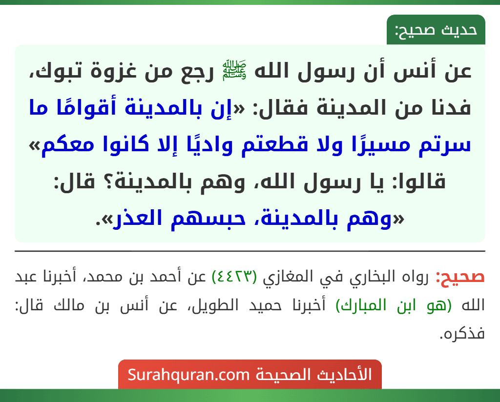 عن أنس أن رسول الله ﷺ رجع من غزوة تبوك، فدنا من المدينة فقال: «إن بالمدينة أقوامًا ما سرتم مسيرًا ولا قطعتم واديًا إلا كانوا معكم» قالوا: يا رسول الله، وهم بالمدينة؟ قال: «وهم بالمدينة، حبسهم العذر».
