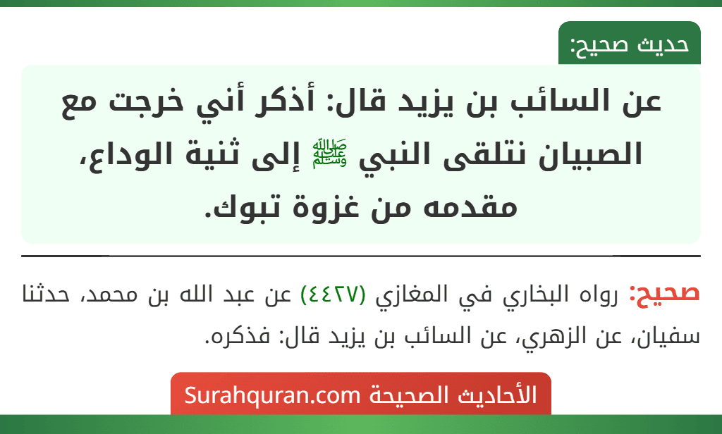 عن السائب بن يزيد قال: أذكر أني خرجت مع الصبيان نتلقى النبي ﷺ إلى ثنية الوداع، مقدمه من غزوة تبوك. عن السائب بن يزيد قال: أذكر أني خرجت مع الصبيان نتلقى النبي ﷺ إلى ثنية الوداع، مقدمه من غزوة تبوك.