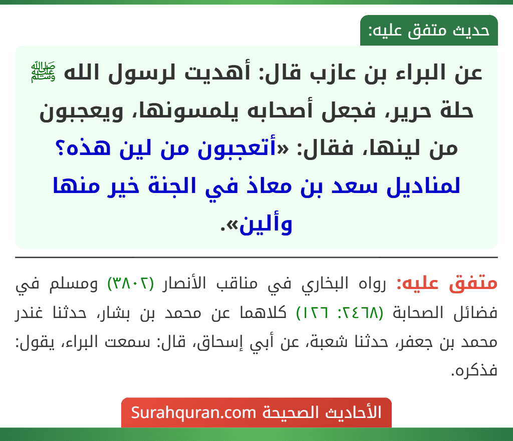 عن البراء بن عازب قال: أهديت لرسول الله ﷺ حلة حرير، فجعل أصحابه يلمسونها، ويعجبون من لينها، فقال: «أتعجبون من لين هذه؟ لمناديل سعد بن معاذ في الجنة خير منها وألين».