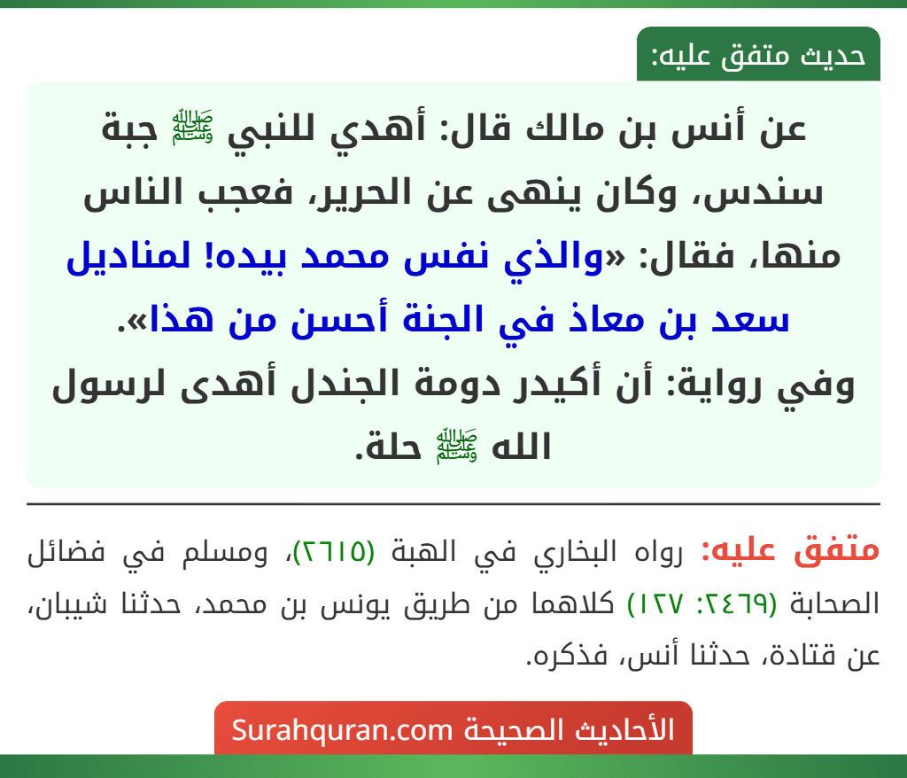 عن أنس بن مالك قال: أهدي للنبي ﷺ جبة سندس، وكان ينهى عن الحرير، فعجب الناس منها، فقال: «والذي نفس محمد بيده! لمناديل سعد بن معاذ في الجنة أحسن من هذا».
وفي رواية: أن أكيدر دومة الجندل أهدى لرسول الله ﷺ حلة.