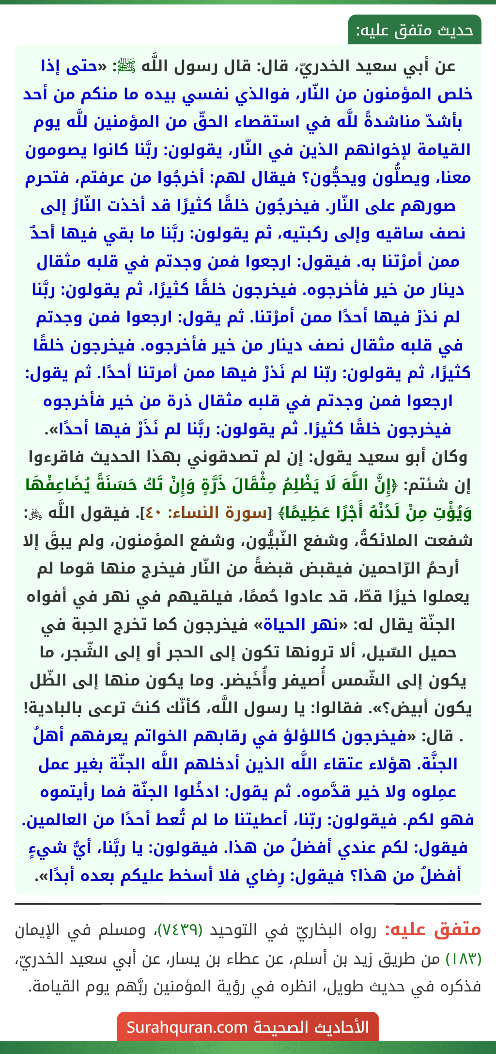 عن أبي سعيد الخدريّ، قال: قال رسول اللَّه ﷺ: «حتى إذا خلص المؤمنون من النّار، فوالذي نفسي بيده ما منكم من أحد بأشدّ مناشدةً للَّه في استقصاء الحقّ من المؤمنين للَّه يوم القيامة لإخوانهم الذين في النّار، يقولون: ربَّنا كانوا يصومون معنا، ويصلُّون ويحجُّون؟ فيقال لهم: أخرجُوا من عرفتم، فتحرم صورهم على النّار. فيخرجُون خلقًا كثيرًا قد أخذت النّارُ إلى نصف ساقيه وإلى ركبتيه، ثم يقولون: ربَّنا ما بقي فيها أحدٌ ممن أمرْتنا به. فيقول: ارجعوا فمن وجدتم في قلبه مثقال دينار من خير فأخرجوه. فيخرجون خلقًا كثيرًا، ثم يقولون: ربَّنا لم نذرْ فيها أحدًا ممن أمرْتنا. ثم يقول: ارجعوا فمن وجدتم في قلبه مثقال نصف دينار من خير فأخرجوه. فيخرجون خلقًا كثيرًا، ثم يقولون: ربّنا لم نَذرْ فيها ممن أمرتنا أحدًا. ثم يقول: ارجعوا فمن وجدتم في قلبه مثقال ذرة من خير فأخرجوه فيخرجون خلقًا كثيرًا. ثم يقولون: ربَّنا لم نَذَرْ فيها أحدًا».
وكان أبو سعيد يقول: إن لم تصدقوني بهذا الحديث فاقرءوا إن شئتم: ﴿إِنَّ اللَّهَ لَا يَظْلِمُ مِثْقَالَ ذَرَّةٍ وَإِنْ تَكُ حَسَنَةً يُضَاعِفْهَا وَيُؤْتِ مِنْ لَدُنْهُ أَجْرًا عَظِيمًا﴾ [سورة النساء: ٤٠]. فيقول اللَّه ﷿: شفعت الملائكةُ، وشفع النّبيُّون، وشفع المؤمنون، ولم يبقَ إلا أرحمُ الرّاحمين فيقبض قبضةً من النّار فيخرج منها قوما لم يعملوا خيرًا قطّ، قد عادوا حُممًا، فيلقيهم في نهر في أفواه الجنّة يقال له: «نهر الحياة» فيخرجون كما تخرج الحِبة في حميل السّيل، ألا ترونها تكون إلى الحجر أو إلى الشّجر، ما يكون إلى الشّمس أُصيفر وأُخَيضر. وما يكون منها إلى الظّل يكون أبيض؟». فقالوا: يا رسول اللَّه، كأنّك كنتَ ترعى بالبادية! . قال: «فيخرجون كاللؤلؤ في رقابهم الخواتم يعرفهم أهلُ الجنَّة. هؤلاء عتقاء اللَّه الذين أدخلهم اللَّه الجنّة بغير عمل عمِلوه ولا خير قدَّموه. ثم يقول: ادخُلوا الجنّة فما رأيتموه فهو لكم. فيقولون: ربّنا، أعطيتنا ما لم تُعط أحدًا من العالمين. فيقول: لكم عندي أفضلُ من هذا. فيقولون: يا ربَّنا، أيُّ شيءٍ أفضلُ من هذا؟ فيقول: رِضاي فلا أسخط عليكم بعده أبدًا».