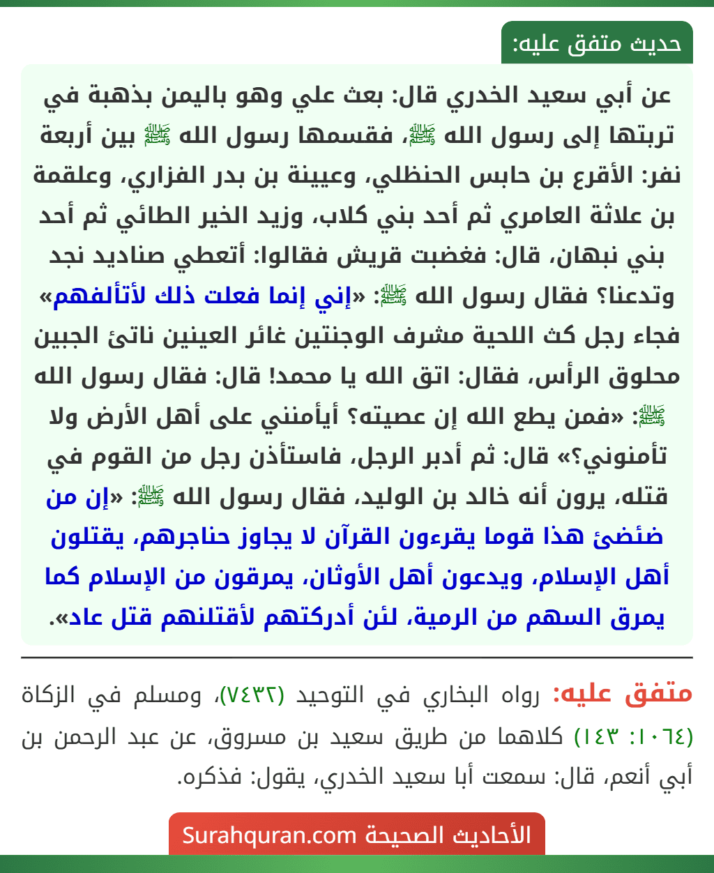 عن أبي سعيد الخدري قال: بعث علي وهو باليمن بذهبة في تربتها إلى رسول الله ﷺ، فقسمها رسول الله ﷺ بين أربعة نفر: الأقرع بن حابس الحنظلي، وعيينة بن بدر الفزاري، وعلقمة بن علاثة العامري ثم أحد بني كلاب، وزيد الخير الطائي ثم أحد بني نبهان، قال: فغضبت قريش فقالوا: أتعطي صناديد نجد وتدعنا؟ فقال رسول الله ﷺ: «إني إنما فعلت ذلك لأتألفهم» فجاء رجل كث اللحية مشرف الوجنتين غائر العينين ناتئ الجبين محلوق الرأس، فقال: اتق الله يا محمد! قال: فقال رسول الله ﷺ: «فمن يطع الله إن عصيته؟ أيأمنني على أهل الأرض ولا
تأمنوني؟» قال: ثم أدبر الرجل، فاستأذن رجل من القوم في قتله، يرون أنه خالد بن الوليد، فقال رسول الله ﷺ: «إن من ضئضئ هذا قوما يقرءون القرآن لا يجاوز حناجرهم، يقتلون أهل الإسلام، ويدعون أهل الأوثان، يمرقون من الإسلام كما يمرق السهم من الرمية، لئن أدركتهم لأقتلنهم قتل عاد».