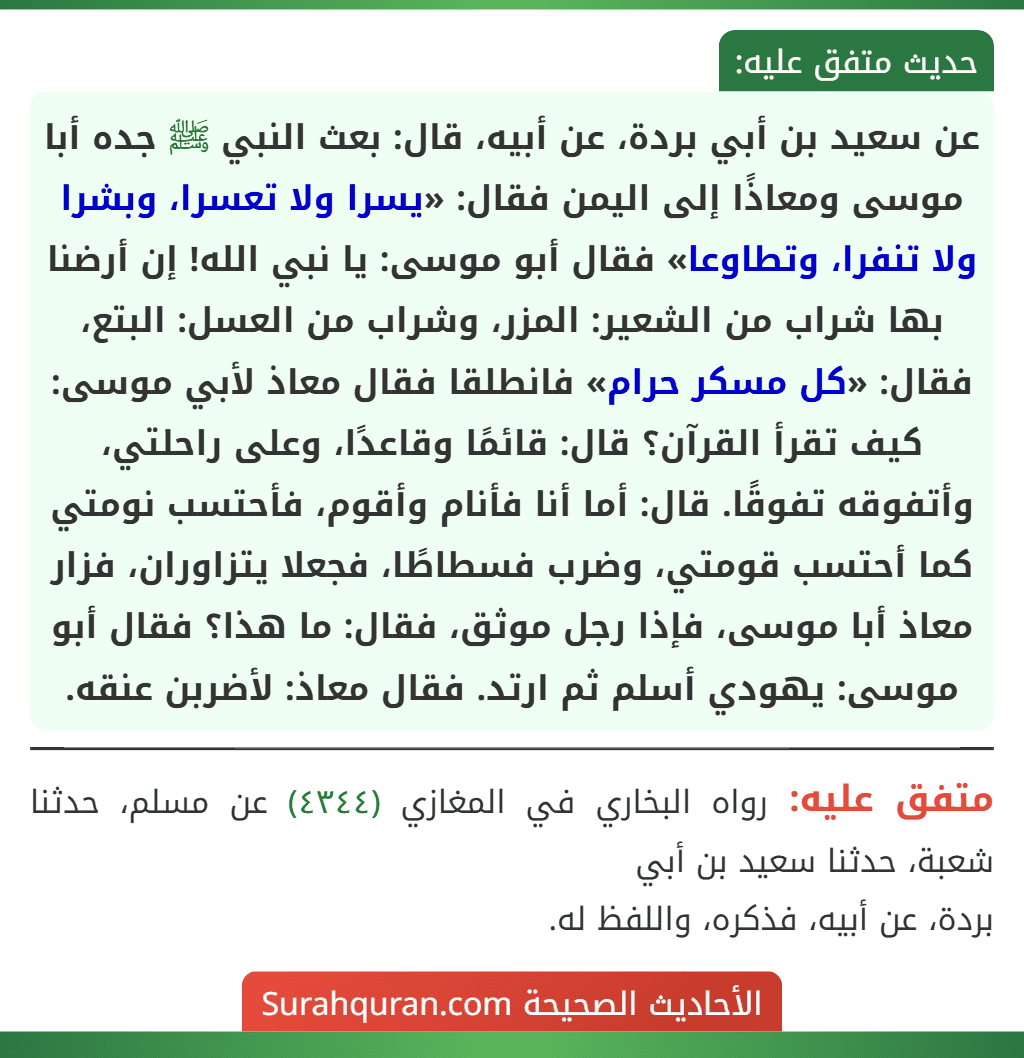 عن سعيد بن أبي بردة، عن أبيه، قال: بعث النبي ﷺ جده أبا موسى ومعاذًا إلى اليمن فقال: «يسرا ولا تعسرا، وبشرا ولا تنفرا، وتطاوعا» فقال أبو موسى: يا نبي الله! إن أرضنا بها شراب من الشعير: المزر، وشراب من العسل: البتع، فقال: «كل مسكر حرام» فانطلقا فقال معاذ لأبي موسى: كيف تقرأ القرآن؟ قال: قائمًا وقاعدًا، وعلى راحلتي، وأتفوقه تفوقًا. قال: أما أنا فأنام وأقوم، فأحتسب نومتي كما أحتسب قومتي، وضرب فسطاطًا، فجعلا يتزاوران، فزار معاذ أبا موسى، فإذا رجل موثق، فقال: ما هذا؟ فقال أبو موسى: يهودي أسلم ثم ارتد. فقال معاذ: لأضربن عنقه. عن سعيد بن أبي بردة، عن أبيه، قال: بعث النبي ﷺ جده أبا موسى ومعاذًا إلى اليمن فقال: «يسرا ولا تعسرا، وبشرا ولا تنفرا، وتطاوعا» فقال أبو موسى: يا نبي الله! إن أرضنا بها شراب من الشعير: المزر، وشراب من العسل: البتع، فقال: «كل مسكر حرام» فانطلقا فقال معاذ لأبي موسى: كيف تقرأ القرآن؟ قال: قائمًا وقاعدًا، وعلى راحلتي، وأتفوقه تفوقًا. قال: أما أنا فأنام وأقوم، فأحتسب نومتي كما أحتسب قومتي، وضرب فسطاطًا، فجعلا يتزاوران، فزار معاذ أبا موسى، فإذا رجل موثق، فقال: ما هذا؟ فقال أبو موسى: يهودي أسلم ثم ارتد. فقال معاذ: لأضربن عنقه.