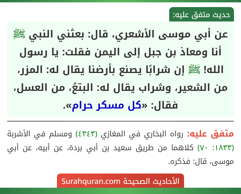 عن أبي موسى الأشعري، قال: بعثني النبي ﷺ أنا ومعاذ بن جبل إلى اليمن فقلت: يا رسول الله! ﷺ إن شرابًا يصنع بأرضنا يقال له: المزر، من الشعير، وشراب يقال له: البتعُ، من العسل، فقال: «كل مسكر حرام».