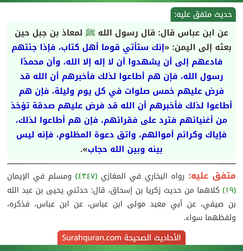 عن ابن عباس قال: قال رسول الله ﷺ لمعاذ بن جبل حين بعثه إلى اليمن: «إنك ستأتي قوما أهل كتاب، فإذا جئتهم فادعهم إلى أن يشهدوا أن لا إله إلا الله، وأن محمدًا رسول الله، فإن هم أطاعوا لذلك فأخبرهم أن الله قد فرض عليهم خمس صلوات في كل يوم وليلة، فإن هم أطاعوا لذلك فأخبرهم أن الله قد فرض عليهم صدقة تؤخذ من أغنيائهم فترد على فقرائهم، فإن هم أطاعوا لذلك، فإياك وكرائم أموالهم، واتق دعوة المظلوم، فإنه ليس بينه وبين الله حجاب».