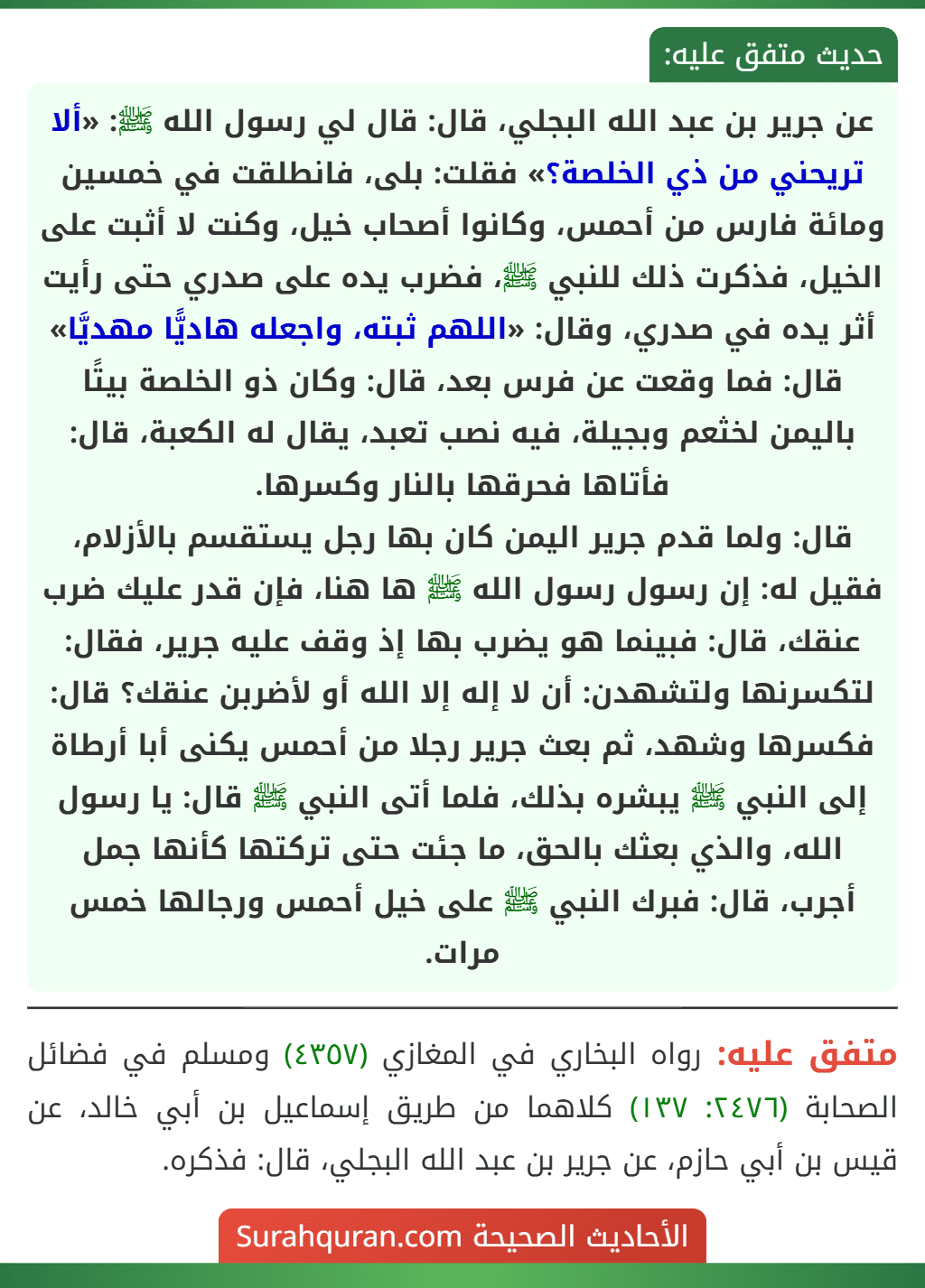 عن جرير بن عبد الله البجلي، قال: قال لي رسول الله ﷺ: «ألا تريحني من ذي الخلصة؟» فقلت: بلى، فانطلقت في خمسين ومائة فارس من أحمس، وكانوا أصحاب خيل، وكنت لا أثبت على الخيل، فذكرت ذلك للنبي ﷺ، فضرب يده على صدري حتى رأيت أثر يده في صدري، وقال: «اللهم ثبته، واجعله هاديًّا مهديَّا» قال: فما وقعت عن فرس بعد، قال: وكان ذو الخلصة بيتًا باليمن لخثعم وبجيلة، فيه نصب تعبد، يقال له الكعبة، قال: فأتاها فحرقها بالنار وكسرها.
قال: ولما قدم جرير اليمن كان بها رجل يستقسم بالأزلام، فقيل له: إن رسول رسول الله ﷺ ها هنا، فإن قدر عليك ضرب عنقك، قال: فبينما هو يضرب بها إذ وقف عليه جرير، فقال: لتكسرنها ولتشهدن: أن لا إله إلا الله أو لأضربن عنقك؟ قال: فكسرها وشهد، ثم بعث جرير رجلا من أحمس يكنى أبا أرطاة إلى النبي ﷺ يبشره بذلك، فلما أتى النبي ﷺ قال: يا رسول الله، والذي بعثك بالحق، ما جئت حتى تركتها كأنها جمل أجرب، قال: فبرك النبي ﷺ على خيل أحمس ورجالها خمس مرات.