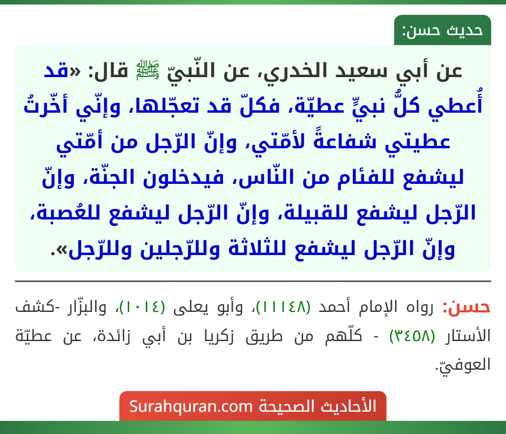 عن أبي سعيد الخدري، عن النّبيّ ﷺ قال: «قد أُعطي كلُّ نبيٍّ عطيّة، فكلّ قد تعجّلها، وإنّي أخّرتُ عطيتي شفاعةً لأمّتي، وإنّ الرّجل من أمّتي ليشفع للفئام من النّاس، فيدخلون الجنّة، وإنّ الرّجل ليشفع للقبيلة، وإنّ الرّجل ليشفع للعُصبة، وإنّ الرّجل ليشفع للثلاثة وللرّجلين وللرّجل».