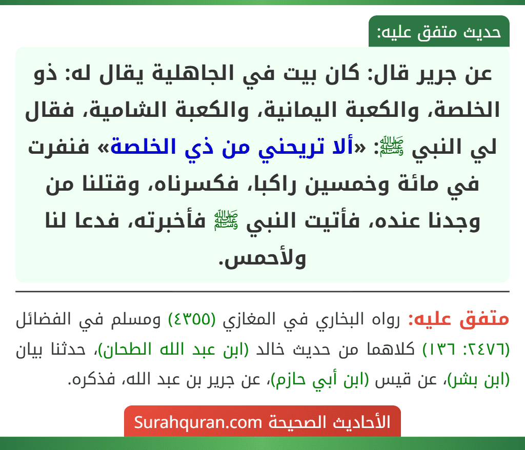 عن جرير قال: كان بيت في الجاهلية يقال له: ذو الخلصة، والكعبة اليمانية، والكعبة الشامية، فقال لي النبي ﷺ: «ألا تريحني من ذي الخلصة» فنفرت في مائة وخمسين راكبا، فكسرناه، وقتلنا من وجدنا عنده، فأتيت النبي ﷺ فأخبرته، فدعا لنا ولأحمس.