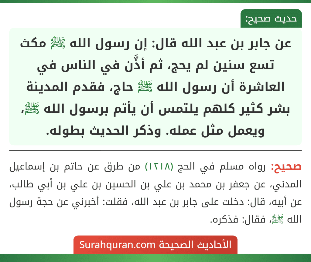 عن جابر بن عبد الله قال: إن رسول الله ﷺ مكث تسع سنين لم يحج، ثم أذَّن في الناس في العاشرة أن رسول الله ﷺ حاج، فقدم المدينة بشر كثير كلهم يلتمس أن يأتم برسول الله ﷺ، ويعمل مثل عمله. وذكر الحديث بطوله.