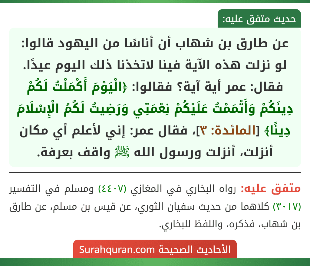 عن طارق بن شهاب أن أناسًا من اليهود قالوا: لو نزلت هذه الآية فينا لاتخذنا ذلك اليوم عيدًا. فقال: عمر أية آية؟ فقالوا: ﴿الْيَوْمَ أَكْمَلْتُ لَكُمْ دِينَكُمْ وَأَتْمَمْتُ عَلَيْكُمْ نِعْمَتِي وَرَضِيتُ لَكُمُ الْإِسْلَامَ دِينًا﴾ [المائدة: ٣]، فقال عمر: إني لأعلم أي مكان أنزلت، أنزلت ورسول الله ﷺ واقف بعرفة.