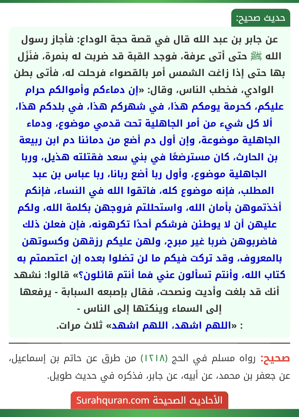 عن جابر بن عبد الله قال في قصة حجة الوداع: فأجاز رسول الله ﷺ حتى أتى عرفة، فوجد القبة قد ضربت له بنمرة، فنَزَل بها حتى إذا زاغت الشمس أمر بالقصواء فرحلت له، فأتى بطن الوادي، فخطب الناس، وقال: «إن دماءكم وأموالكم حرام عليكم، كحرمة يومكم هذا، في شهركم هذا، في بلدكم هذا، ألا كل شيء من أمر الجاهلية تحت قدمي موضوع، ودماء الجاهلية موضوعة، وإن أول دم أضع من دمائنا دم ابن ربيعة بن الحارث، كان مسترضعًا في بني سعد فقتلته هذيل، وربا الجاهلية موضوع، وأول ربا أضع ربانا، ربا عباس بن عبد المطلب، فإنه موضوع كله، فاتقوا الله في النساء، فإنكم أخذتموهن بأمان الله، واستحللتم فروجهن بكلمة الله، ولكم عليهن أن لا يوطئن فرشكم أحدًا تكرهونه، فإن فعلن ذلك فاضربوهن ضربا غير مبرح، ولهن عليكم رزقهن وكسوتهن بالمعروف، وقد تركت فيكم ما لن تضلوا بعده إن اعتصمتم به كتاب الله، وأنتم تسألون عني فما أنتم قائلون؟» قالوا: نشهد أنك قد بلغت وأديت ونصحت، فقال بإصبعه السبابة - يرفعها إلى السماء وينكتها إلى الناس -
: «اللهم اشهد، اللهم اشهد» ثلاث مرات. عن جابر بن عبد الله قال في قصة حجة الوداع: فأجاز رسول الله ﷺ حتى أتى عرفة، فوجد القبة قد ضربت له بنمرة، فنَزَل بها حتى إذا زاغت الشمس أمر بالقصواء فرحلت له، فأتى بطن الوادي، فخطب الناس، وقال: «إن دماءكم وأموالكم حرام عليكم، كحرمة يومكم هذا، في شهركم هذا، في بلدكم هذا، ألا كل شيء من أمر الجاهلية تحت قدمي موضوع، ودماء الجاهلية موضوعة، وإن أول دم أضع من دمائنا دم ابن ربيعة بن الحارث، كان مسترضعًا في بني سعد فقتلته هذيل، وربا الجاهلية موضوع، وأول ربا أضع ربانا، ربا عباس بن عبد المطلب، فإنه موضوع كله، فاتقوا الله في النساء، فإنكم أخذتموهن بأمان الله، واستحللتم فروجهن بكلمة الله، ولكم عليهن أن لا يوطئن فرشكم أحدًا تكرهونه، فإن فعلن ذلك فاضربوهن ضربا غير مبرح، ولهن عليكم رزقهن وكسوتهن بالمعروف، وقد تركت فيكم ما لن تضلوا بعده إن اعتصمتم به كتاب الله، وأنتم تسألون عني فما أنتم قائلون؟» قالوا: نشهد أنك قد بلغت وأديت ونصحت، فقال بإصبعه السبابة - يرفعها إلى السماء وينكتها إلى الناس -
: «اللهم اشهد، اللهم اشهد» ثلاث مرات.