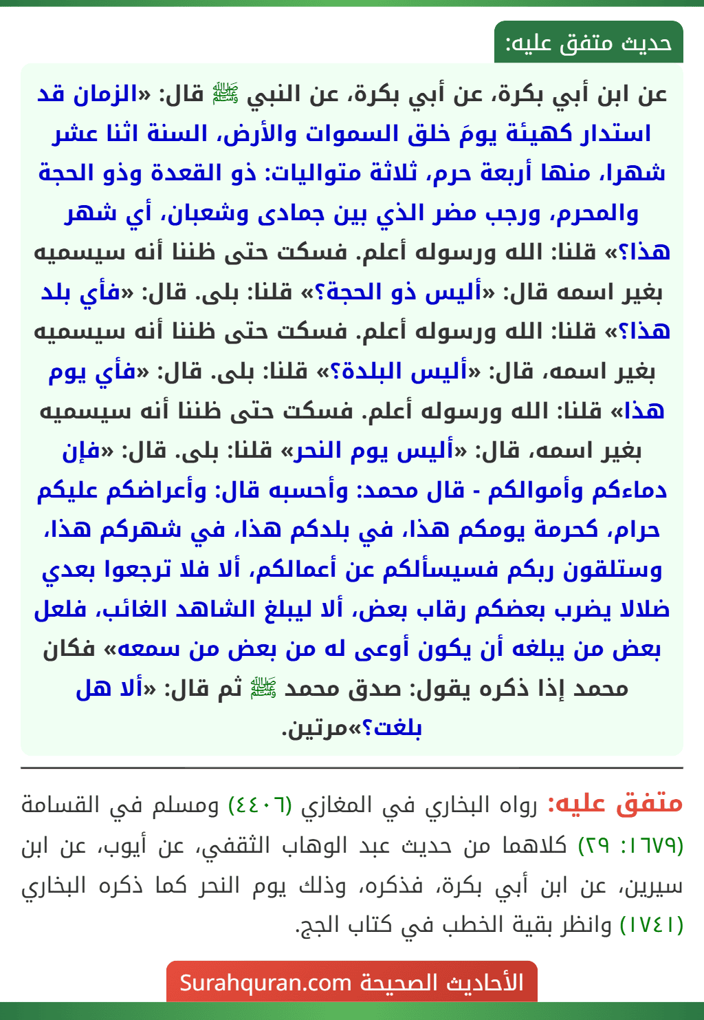 عن ابن أبي بكرة، عن أبي بكرة، عن النبي ﷺ قال: «الزمان قد استدار كهيئة يومَ خلق السموات والأرض، السنة اثنا عشر شهرا، منها أربعة حرم، ثلاثة متواليات: ذو القعدة وذو الحجة والمحرم، ورجب مضر الذي بين جمادى وشعبان، أي شهر هذا؟» قلنا: الله ورسوله أعلم. فسكت حتى ظننا أنه سيسميه بغير اسمه قال: «أليس ذو الحجة؟» قلنا: بلى. قال: «فأي بلد هذا؟» قلنا: الله ورسوله أعلم. فسكت حتى ظننا أنه سيسميه بغير اسمه، قال: «أليس البلدة؟» قلنا: بلى. قال: «فأي يوم هذا» قلنا: الله ورسوله أعلم. فسكت حتى ظننا أنه سيسميه بغير اسمه، قال: «أليس يوم النحر» قلنا: بلى. قال: «فإن دماءكم وأموالكم - قال محمد: وأحسبه قال: وأعراضكم عليكم حرام، كحرمة يومكم هذا، في بلدكم هذا، في شهركم هذا، وستلقون ربكم فسيسألكم عن أعمالكم، ألا فلا ترجعوا بعدي ضلالا يضرب بعضكم رقاب بعض، ألا ليبلغ الشاهد الغائب، فلعل بعض من يبلغه أن يكون أوعى له من بعض من سمعه» فكان محمد إذا ذكره يقول: صدق محمد ﷺ ثم قال: «ألا هل بلغت؟»مرتين. عن ابن أبي بكرة، عن أبي بكرة، عن النبي ﷺ قال: «الزمان قد استدار كهيئة يومَ خلق السموات والأرض، السنة اثنا عشر شهرا، منها أربعة حرم، ثلاثة متواليات: ذو القعدة وذو الحجة والمحرم، ورجب مضر الذي بين جمادى وشعبان، أي شهر هذا؟» قلنا: الله ورسوله أعلم. فسكت حتى ظننا أنه سيسميه بغير اسمه قال: «أليس ذو الحجة؟» قلنا: بلى. قال: «فأي بلد هذا؟» قلنا: الله ورسوله أعلم. فسكت حتى ظننا أنه سيسميه بغير اسمه، قال: «أليس البلدة؟» قلنا: بلى. قال: «فأي يوم هذا» قلنا: الله ورسوله أعلم. فسكت حتى ظننا أنه سيسميه بغير اسمه، قال: «أليس يوم النحر» قلنا: بلى. قال: «فإن دماءكم وأموالكم - قال محمد: وأحسبه قال: وأعراضكم عليكم حرام، كحرمة يومكم هذا، في بلدكم هذا، في شهركم هذا، وستلقون ربكم فسيسألكم عن أعمالكم، ألا فلا ترجعوا بعدي ضلالا يضرب بعضكم رقاب بعض، ألا ليبلغ الشاهد الغائب، فلعل بعض من يبلغه أن يكون أوعى له من بعض من سمعه» فكان محمد إذا ذكره يقول: صدق محمد ﷺ ثم قال: «ألا هل بلغت؟»مرتين.