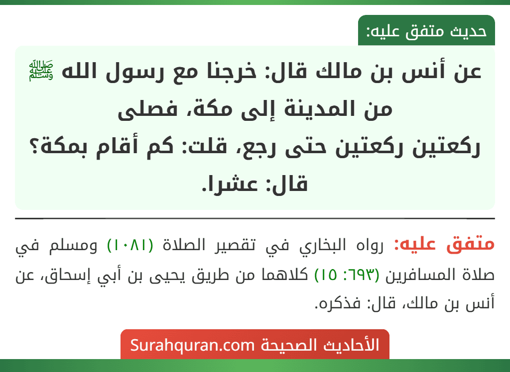 عن أنس بن مالك قال: خرجنا مع رسول الله ﷺ من المدينة إلى مكة، فصلى
ركعتين ركعتين حتى رجع، قلت: كم أقام بمكة؟ قال: عشرا. عن أنس بن مالك قال: خرجنا مع رسول الله ﷺ من المدينة إلى مكة، فصلى
ركعتين ركعتين حتى رجع، قلت: كم أقام بمكة؟ قال: عشرا.