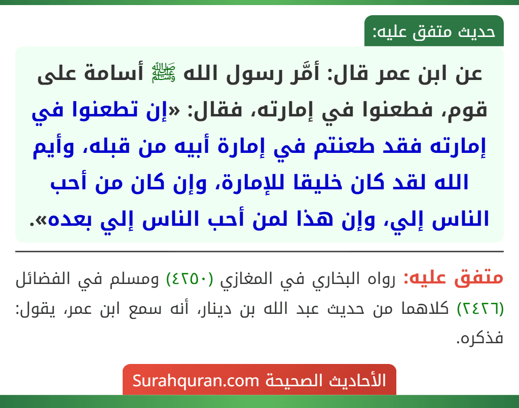 عن ابن عمر قال: أمَّر رسول الله ﷺ أسامة على قوم، فطعنوا في إمارته، فقال: «إن تطعنوا في إمارته فقد طعنتم في إمارة أبيه من قبله، وأيم الله لقد كان خليقا للإمارة، وإن كان من أحب الناس إلي، وإن هذا لمن أحب الناس إلي بعده». عن ابن عمر قال: أمَّر رسول الله ﷺ أسامة على قوم، فطعنوا في إمارته، فقال: «إن تطعنوا في إمارته فقد طعنتم في إمارة أبيه من قبله، وأيم الله لقد كان خليقا للإمارة، وإن كان من أحب الناس إلي، وإن هذا لمن أحب الناس إلي بعده».