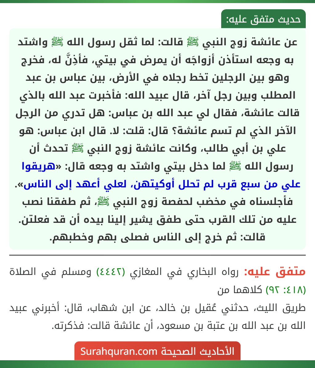 عن عائشة زوج النبي ﷺ قالت: لما ثقل رسول الله ﷺ واشتد به وجعه استأذن أزواجَه أن يمرض في بيتي، فأذِنَّ له، فخرج وهو بين الرجلين تخط رجلاه في الأرض، بين عباس بن عبد المطلب وبين رجل آخر، قال عبيد الله: فأخبرت عبد الله بالذي قالت عائشة، فقال لي عبد الله بن عباس: هل تدري من الرجل الآخر الذي لم تسم عائشة؟ قال: قلت: لا. قال ابن عباس: هو علي بن أبي طالب، وكانت عائشة زوج النبي ﷺ تحدث أن رسول الله ﷺ لما دخل بيتي واشتد به وجعه قال: «هريقوا علي من سبع قرب لم تحلل أوكيتهن، لعلي أعهد إلى الناس». فأجلسناه في مخضب لحفصة زوج النبي ﷺ، ثم طفقنا نصب عليه من تلك القرب حتى طفق يشير إلينا بيده أن قد فعلتن. قالت: ثم خرج إلى الناس فصلى بهم وخطبهم.