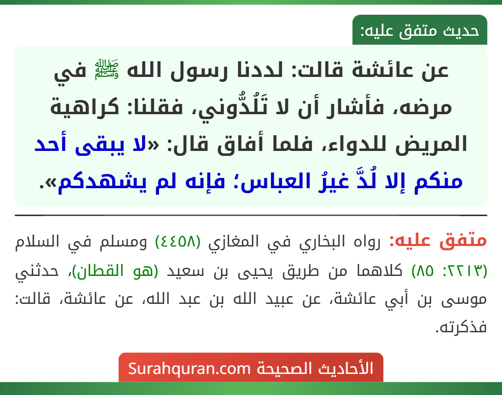 عن عائشة قالت: لددنا رسول الله ﷺ في مرضه، فأشار أن لا تَلُدُّوني، فقلنا: كراهية المريض للدواء، فلما أفاق قال: «لا يبقى أحد منكم إلا لُدَّ غيرُ العباس؛ فإنه لم يشهدكم».