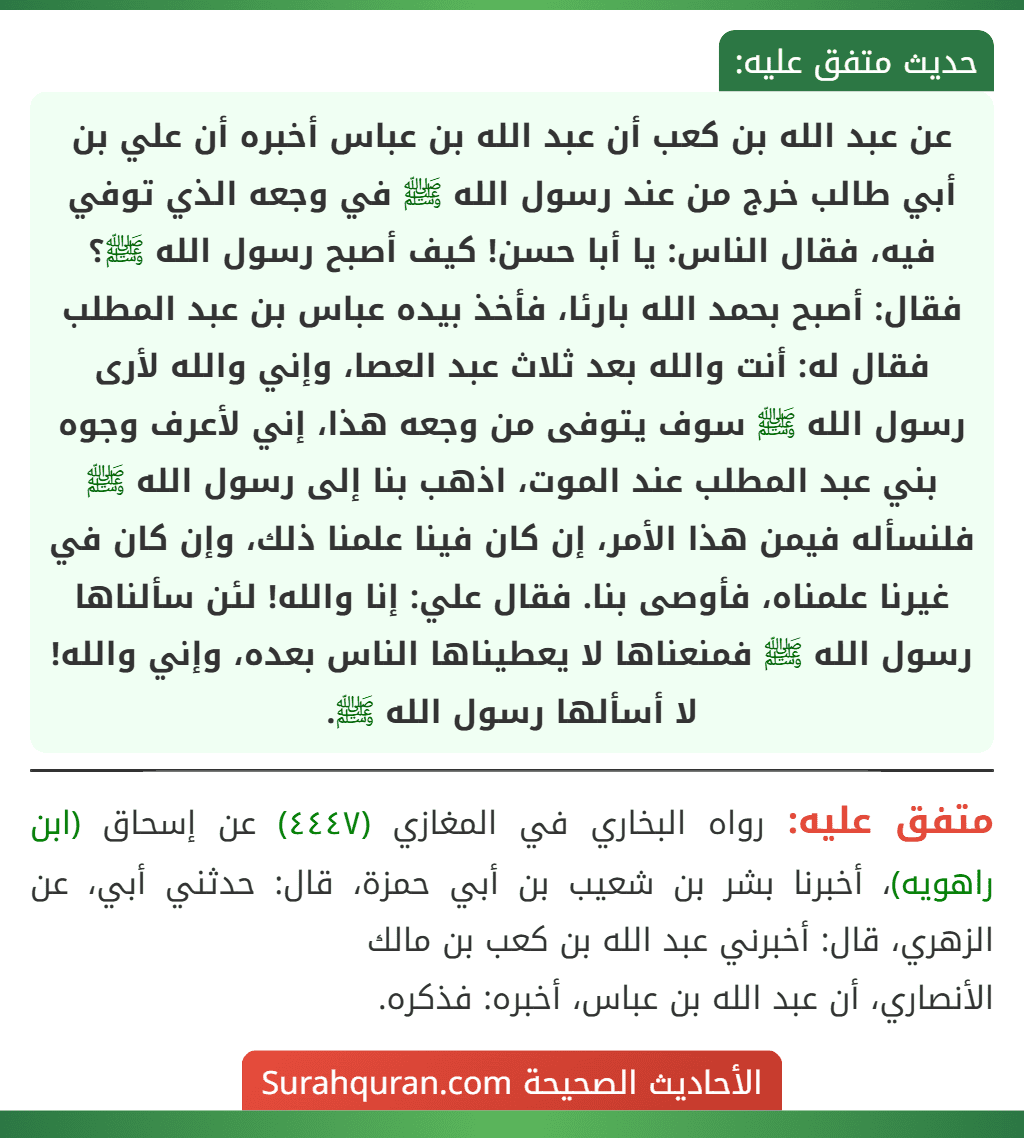 عن عبد الله بن كعب أن عبد الله بن عباس أخبره أن علي بن أبي طالب خرج من عند رسول الله ﷺ في وجعه الذي توفي فيه، فقال الناس: يا أبا حسن! كيف أصبح رسول الله ﷺ؟ فقال: أصبح بحمد الله بارئا، فأخذ بيده عباس بن عبد المطلب فقال له: أنت والله بعد ثلاث عبد العصا، وإني والله لأرى رسول الله ﷺ سوف يتوفى من وجعه هذا، إني لأعرف وجوه بني عبد المطلب عند الموت، اذهب بنا إلى رسول الله ﷺ فلنسأله فيمن هذا الأمر، إن كان فينا علمنا ذلك، وإن كان في غيرنا علمناه، فأوصى بنا. فقال علي: إنا والله! لئن سألناها رسول الله ﷺ فمنعناها لا يعطيناها الناس بعده، وإني والله! لا أسألها رسول الله ﷺ. عن عبد الله بن كعب أن عبد الله بن عباس أخبره أن علي بن أبي طالب خرج من عند رسول الله ﷺ في وجعه الذي توفي فيه، فقال الناس: يا أبا حسن! كيف أصبح رسول الله ﷺ؟ فقال: أصبح بحمد الله بارئا، فأخذ بيده عباس بن عبد المطلب فقال له: أنت والله بعد ثلاث عبد العصا، وإني والله لأرى رسول الله ﷺ سوف يتوفى من وجعه هذا، إني لأعرف وجوه بني عبد المطلب عند الموت، اذهب بنا إلى رسول الله ﷺ فلنسأله فيمن هذا الأمر، إن كان فينا علمنا ذلك، وإن كان في غيرنا علمناه، فأوصى بنا. فقال علي: إنا والله! لئن سألناها رسول الله ﷺ فمنعناها لا يعطيناها الناس بعده، وإني والله! لا أسألها رسول الله ﷺ.