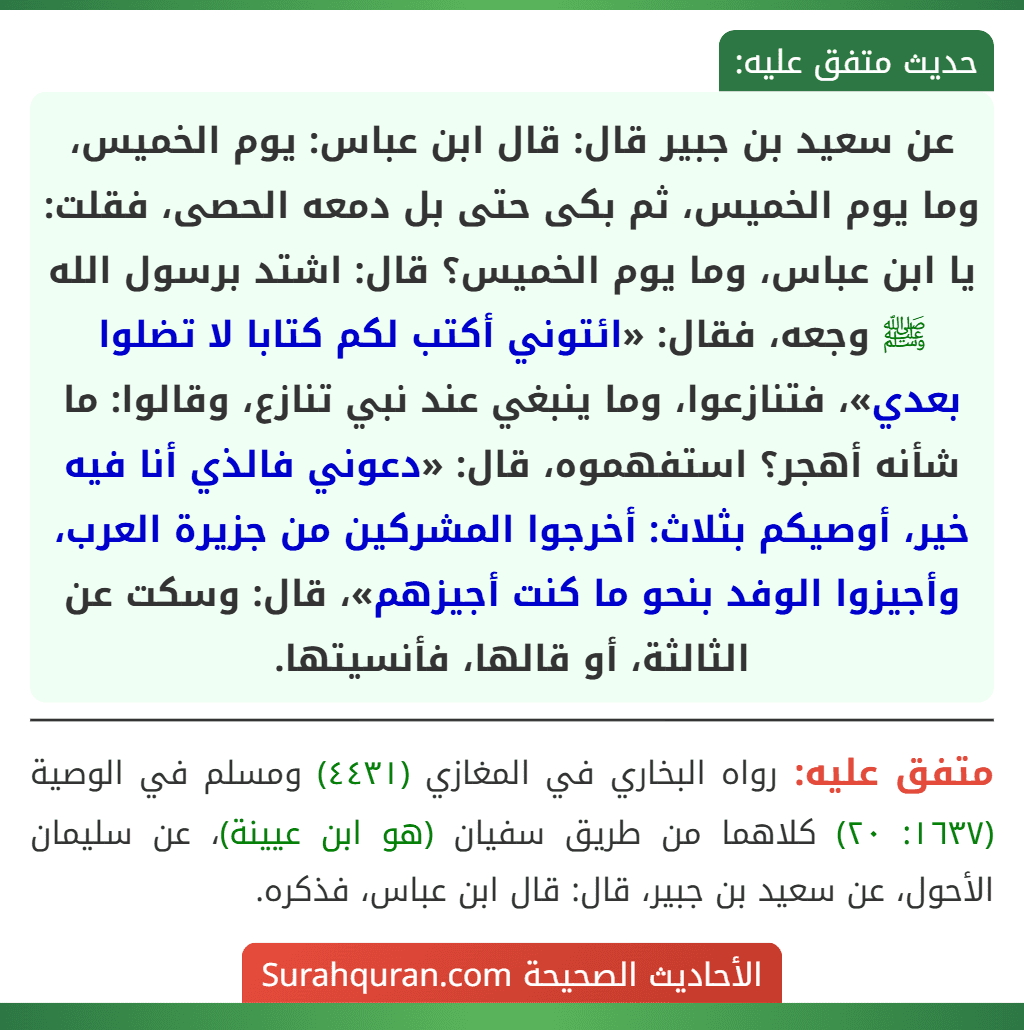 عن سعيد بن جبير قال: قال ابن عباس: يوم الخميس، وما يوم الخميس، ثم بكى حتى بل دمعه الحصى، فقلت: يا ابن عباس، وما يوم الخميس؟ قال: اشتد برسول الله ﷺ وجعه، فقال: «ائتوني أكتب لكم كتابا لا تضلوا بعدي»، فتنازعوا، وما ينبغي عند نبي تنازع، وقالوا: ما شأنه أهجر؟ استفهموه، قال: «دعوني فالذي أنا فيه خير، أوصيكم بثلاث: أخرجوا المشركين من جزيرة العرب، وأجيزوا الوفد بنحو ما كنت أجيزهم»، قال: وسكت عن الثالثة، أو قالها، فأنسيتها.