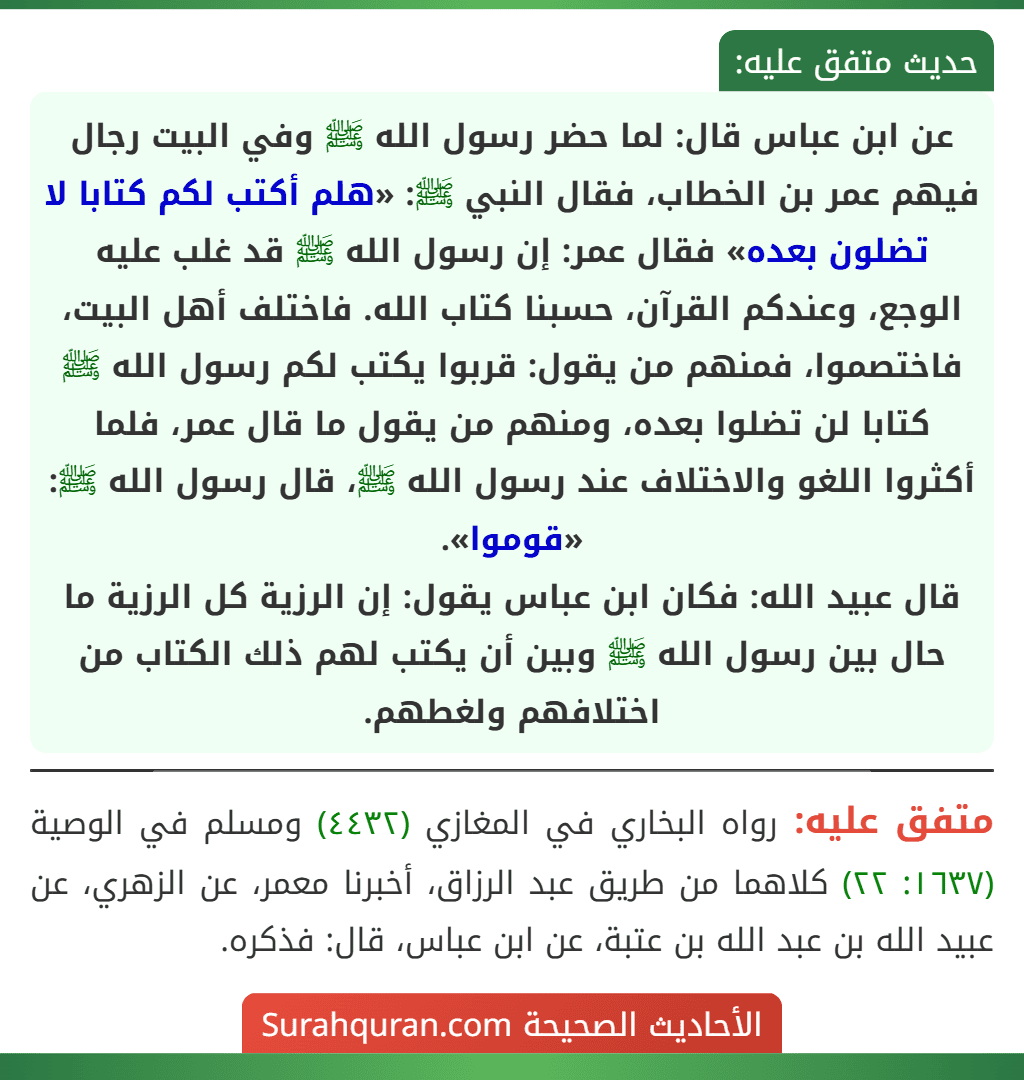عن ابن عباس قال: لما حضر رسول الله ﷺ وفي البيت رجال فيهم عمر بن الخطاب، فقال النبي ﷺ: «هلم أكتب لكم كتابا لا تضلون بعده» فقال عمر: إن رسول الله ﷺ قد غلب عليه الوجع، وعندكم القرآن، حسبنا كتاب الله. فاختلف أهل البيت، فاختصموا، فمنهم من يقول: قربوا يكتب لكم رسول الله ﷺ كتابا لن تضلوا بعده، ومنهم من يقول ما قال عمر، فلما أكثروا اللغو والاختلاف عند رسول الله ﷺ، قال رسول الله ﷺ: «قوموا».
قال عبيد الله: فكان ابن عباس يقول: إن الرزية كل الرزية ما حال بين رسول الله ﷺ وبين أن يكتب لهم ذلك الكتاب من اختلافهم ولغطهم. عن ابن عباس قال: لما حضر رسول الله ﷺ وفي البيت رجال فيهم عمر بن الخطاب، فقال النبي ﷺ: «هلم أكتب لكم كتابا لا تضلون بعده» فقال عمر: إن رسول الله ﷺ قد غلب عليه الوجع، وعندكم القرآن، حسبنا كتاب الله. فاختلف أهل البيت، فاختصموا، فمنهم من يقول: قربوا يكتب لكم رسول الله ﷺ كتابا لن تضلوا بعده، ومنهم من يقول ما قال عمر، فلما أكثروا اللغو والاختلاف عند رسول الله ﷺ، قال رسول الله ﷺ: «قوموا».
قال عبيد الله: فكان ابن عباس يقول: إن الرزية كل الرزية ما حال بين رسول الله ﷺ وبين أن يكتب لهم ذلك الكتاب من اختلافهم ولغطهم.