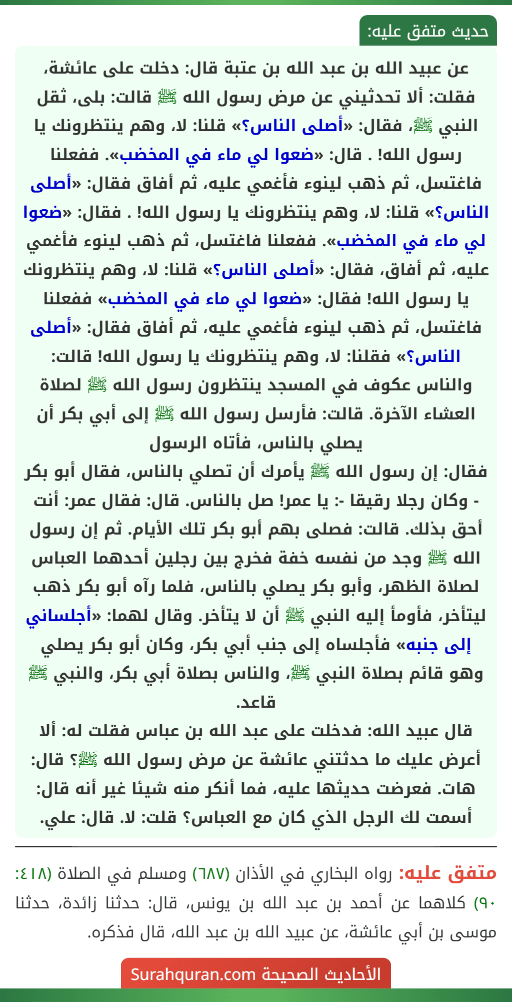 عن عبيد الله بن عبد الله بن عتبة قال: دخلت على عائشة، فقلت: ألا تحدثيني عن مرض رسول الله ﷺ قالت: بلى، ثقل النبي ﷺ، فقال: «أصلى الناس؟» قلنا: لا، وهم ينتظرونك يا رسول الله! . قال: «ضعوا لي ماء في المخضب». ففعلنا فاغتسل، ثم ذهب لينوء فأغمي عليه، ثم أفاق فقال: «أصلى الناس؟» قلنا: لا، وهم ينتظرونك يا رسول الله! . فقال: «ضعوا لي ماء في المخضب». ففعلنا فاغتسل، ثم ذهب لينوء فأغمي عليه، ثم أفاق، فقال: «أصلى الناس؟» قلنا: لا، وهم ينتظرونك يا رسول الله! فقال: «ضعوا لي ماء في المخضب» ففعلنا فاغتسل، ثم ذهب لينوء فأغمي عليه، ثم أفاق فقال: «أصلى الناس؟» فقلنا: لا، وهم ينتظرونك يا رسول الله! قالت: والناس عكوف في المسجد ينتظرون رسول الله ﷺ لصلاة العشاء الآخرة. قالت: فأرسل رسول الله ﷺ إلى أبي بكر أن يصلي بالناس، فأتاه الرسول
فقال: إن رسول الله ﷺ يأمرك أن تصلي بالناس، فقال أبو بكر - وكان رجلا رقيقا -: يا عمر! صل بالناس. قال: فقال عمر: أنت أحق بذلك. قالت: فصلى بهم أبو بكر تلك الأيام. ثم إن رسول الله ﷺ وجد من نفسه خفة فخرج بين رجلين أحدهما العباس لصلاة الظهر، وأبو بكر يصلي بالناس، فلما رآه أبو بكر ذهب ليتأخر، فأومأ إليه النبي ﷺ أن لا يتأخر. وقال لهما: «أجلساني إلى جنبه» فأجلساه إلى جنب أبي بكر، وكان أبو بكر يصلي وهو قائم بصلاة النبي ﷺ، والناس بصلاة أبي بكر، والنبي ﷺ قاعد.
قال عبيد الله: فدخلت على عبد الله بن عباس فقلت له: ألا أعرض عليك ما حدثتني عائشة عن مرض رسول الله ﷺ؟ قال: هات. فعرضت حديثها عليه، فما أنكر منه شيئا غير أنه قال: أسمت لك الرجل الذي كان مع العباس؟ قلت: لا. قال: علي. عن عبيد الله بن عبد الله بن عتبة قال: دخلت على عائشة، فقلت: ألا تحدثيني عن مرض رسول الله ﷺ قالت: بلى، ثقل النبي ﷺ، فقال: «أصلى الناس؟» قلنا: لا، وهم ينتظرونك يا رسول الله! . قال: «ضعوا لي ماء في المخضب». ففعلنا فاغتسل، ثم ذهب لينوء فأغمي عليه، ثم أفاق فقال: «أصلى الناس؟» قلنا: لا، وهم ينتظرونك يا رسول الله! . فقال: «ضعوا لي ماء في المخضب». ففعلنا فاغتسل، ثم ذهب لينوء فأغمي عليه، ثم أفاق، فقال: «أصلى الناس؟» قلنا: لا، وهم ينتظرونك يا رسول الله! فقال: «ضعوا لي ماء في المخضب» ففعلنا فاغتسل، ثم ذهب لينوء فأغمي عليه، ثم أفاق فقال: «أصلى الناس؟» فقلنا: لا، وهم ينتظرونك يا رسول الله! قالت: والناس عكوف في المسجد ينتظرون رسول الله ﷺ لصلاة العشاء الآخرة. قالت: فأرسل رسول الله ﷺ إلى أبي بكر أن يصلي بالناس، فأتاه الرسول
فقال: إن رسول الله ﷺ يأمرك أن تصلي بالناس، فقال أبو بكر - وكان رجلا رقيقا -: يا عمر! صل بالناس. قال: فقال عمر: أنت أحق بذلك. قالت: فصلى بهم أبو بكر تلك الأيام. ثم إن رسول الله ﷺ وجد من نفسه خفة فخرج بين رجلين أحدهما العباس لصلاة الظهر، وأبو بكر يصلي بالناس، فلما رآه أبو بكر ذهب ليتأخر، فأومأ إليه النبي ﷺ أن لا يتأخر. وقال لهما: «أجلساني إلى جنبه» فأجلساه إلى جنب أبي بكر، وكان أبو بكر يصلي وهو قائم بصلاة النبي ﷺ، والناس بصلاة أبي بكر، والنبي ﷺ قاعد.
قال عبيد الله: فدخلت على عبد الله بن عباس فقلت له: ألا أعرض عليك ما حدثتني عائشة عن مرض رسول الله ﷺ؟ قال: هات. فعرضت حديثها عليه، فما أنكر منه شيئا غير أنه قال: أسمت لك الرجل الذي كان مع العباس؟ قلت: لا. قال: علي.