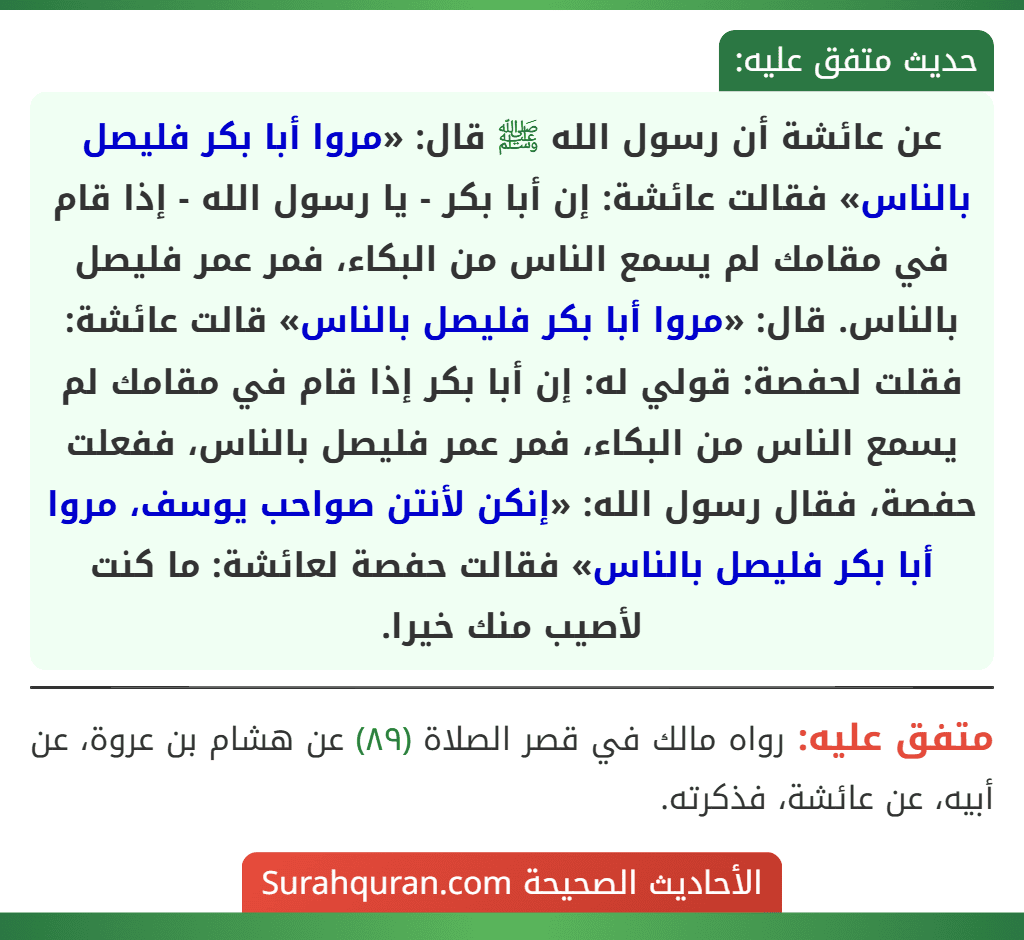 عن عائشة أن رسول الله ﷺ قال: «مروا أبا بكر فليصل بالناس» فقالت عائشة: إن أبا بكر - يا رسول الله - إذا قام في مقامك لم يسمع الناس من البكاء، فمر عمر فليصل بالناس. قال: «مروا أبا بكر فليصل بالناس» قالت عائشة: فقلت لحفصة: قولي له: إن أبا بكر إذا قام في مقامك لم يسمع الناس من البكاء، فمر عمر فليصل بالناس، ففعلت حفصة، فقال رسول الله: «إنكن لأنتن صواحب يوسف، مروا أبا بكر فليصل بالناس» فقالت حفصة لعائشة: ما كنت لأصيب منك خيرا.