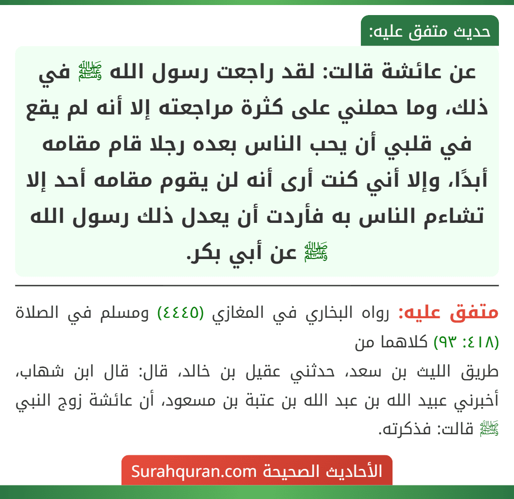 عن عائشة قالت: لقد راجعت رسول الله ﷺ في ذلك، وما حملني على كثرة مراجعته إلا أنه لم يقع في قلبي أن يحب الناس بعده رجلا قام مقامه أبدًا، وإلا أني كنت أرى أنه لن يقوم مقامه أحد إلا تشاءم الناس به فأردت أن يعدل ذلك رسول الله ﷺ عن أبي بكر.