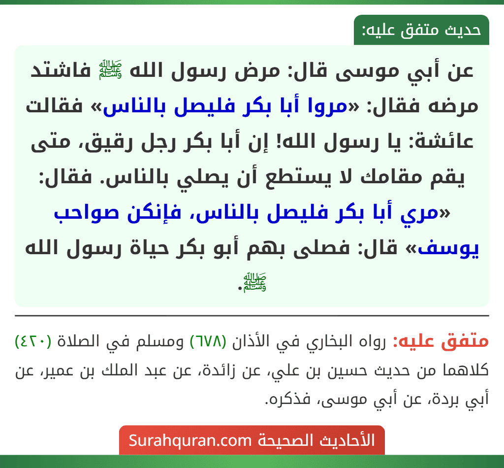 عن أبي موسى قال: مرض رسول الله ﷺ فاشتد مرضه فقال: «مروا أبا بكر فليصل بالناس» فقالت عائشة: يا رسول الله! إن أبا بكر رجل رقيق، متى يقم مقامك لا يستطع أن يصلي بالناس. فقال: «مري أبا بكر فليصل بالناس، فإنكن صواحب يوسف» قال: فصلى بهم أبو بكر حياة رسول الله ﷺ.