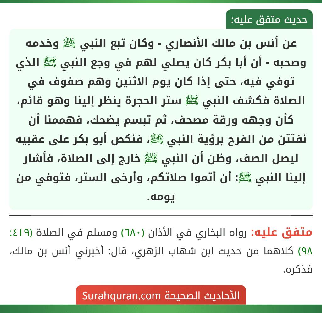 عن أنس بن مالك الأنصاري - وكان تبع النبي ﷺ وخدمه وصحبه - أن أبا بكر كان يصلي لهم في وجع النبي ﷺ الذي توفي فيه، حتى إذا كان يوم الاثنين وهم صفوف في الصلاة فكشف النبي ﷺ ستر الحجرة ينظر إلينا وهو قائم، كأن وجهه ورقة مصحف، ثم تبسم يضحك، فهممنا أن نفتتن من الفرح برؤية النبي ﷺ، فنكص أبو بكر على عقبيه ليصل الصف، وظن أن النبي ﷺ خارج إلى الصلاة، فأشار إلينا النبي ﷺ: أن أتموا صلاتكم، وأرخى الستر، فتوفي من يومه.