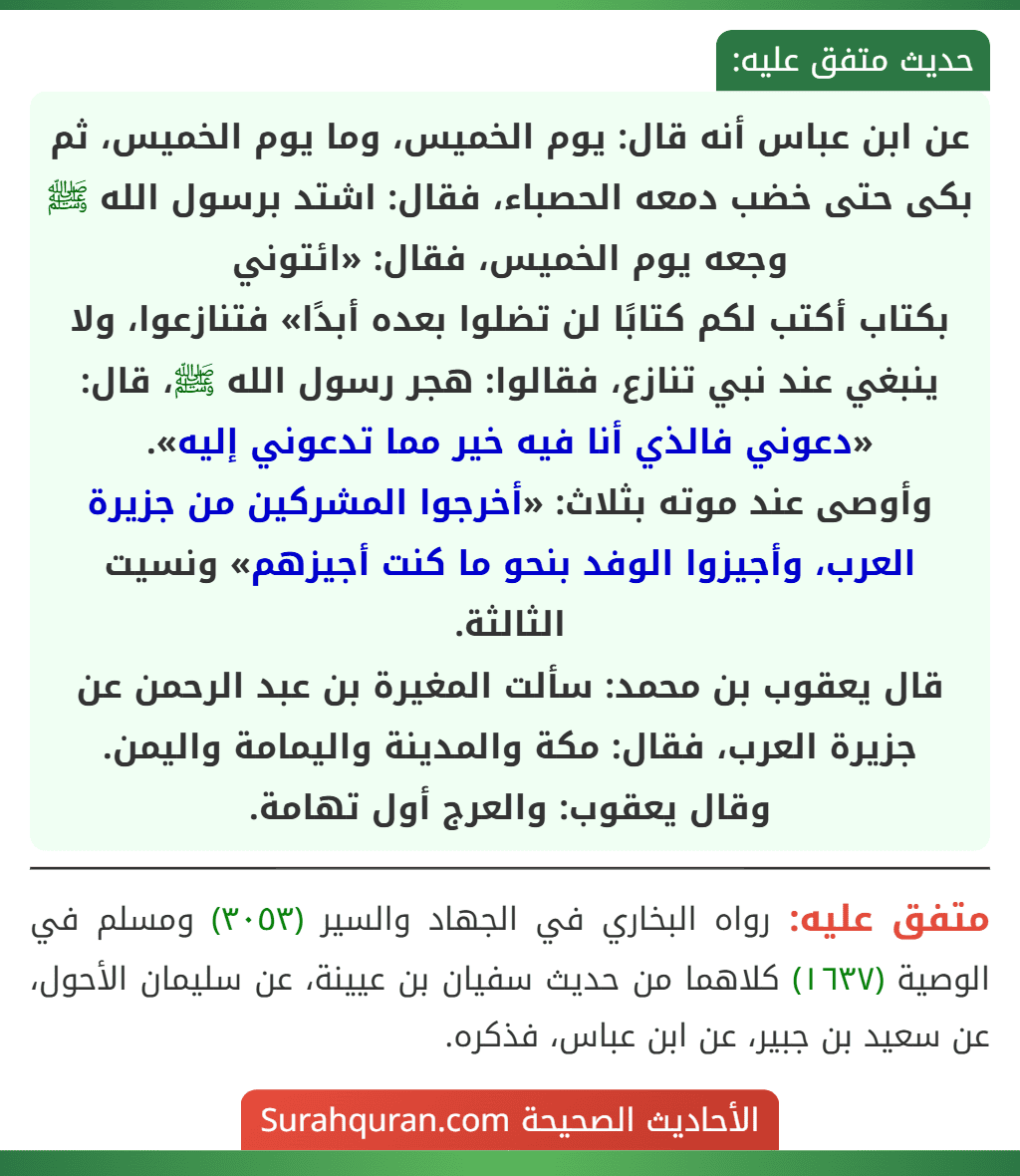 عن ابن عباس أنه قال: يوم الخميس، وما يوم الخميس، ثم بكى حتى خضب دمعه الحصباء، فقال: اشتد برسول الله ﷺ وجعه يوم الخميس، فقال: «ائتوني
بكتاب أكتب لكم كتابًا لن تضلوا بعده أبدًا» فتنازعوا، ولا ينبغي عند نبي تنازع، فقالوا: هجر رسول الله ﷺ، قال: «دعوني فالذي أنا فيه خير مما تدعوني إليه».
وأوصى عند موته بثلاث: «أخرجوا المشركين من جزيرة العرب، وأجيزوا الوفد بنحو ما كنت أجيزهم» ونسيت الثالثة.
قال يعقوب بن محمد: سألت المغيرة بن عبد الرحمن عن جزيرة العرب، فقال: مكة والمدينة واليمامة واليمن.
وقال يعقوب: والعرج أول تهامة.