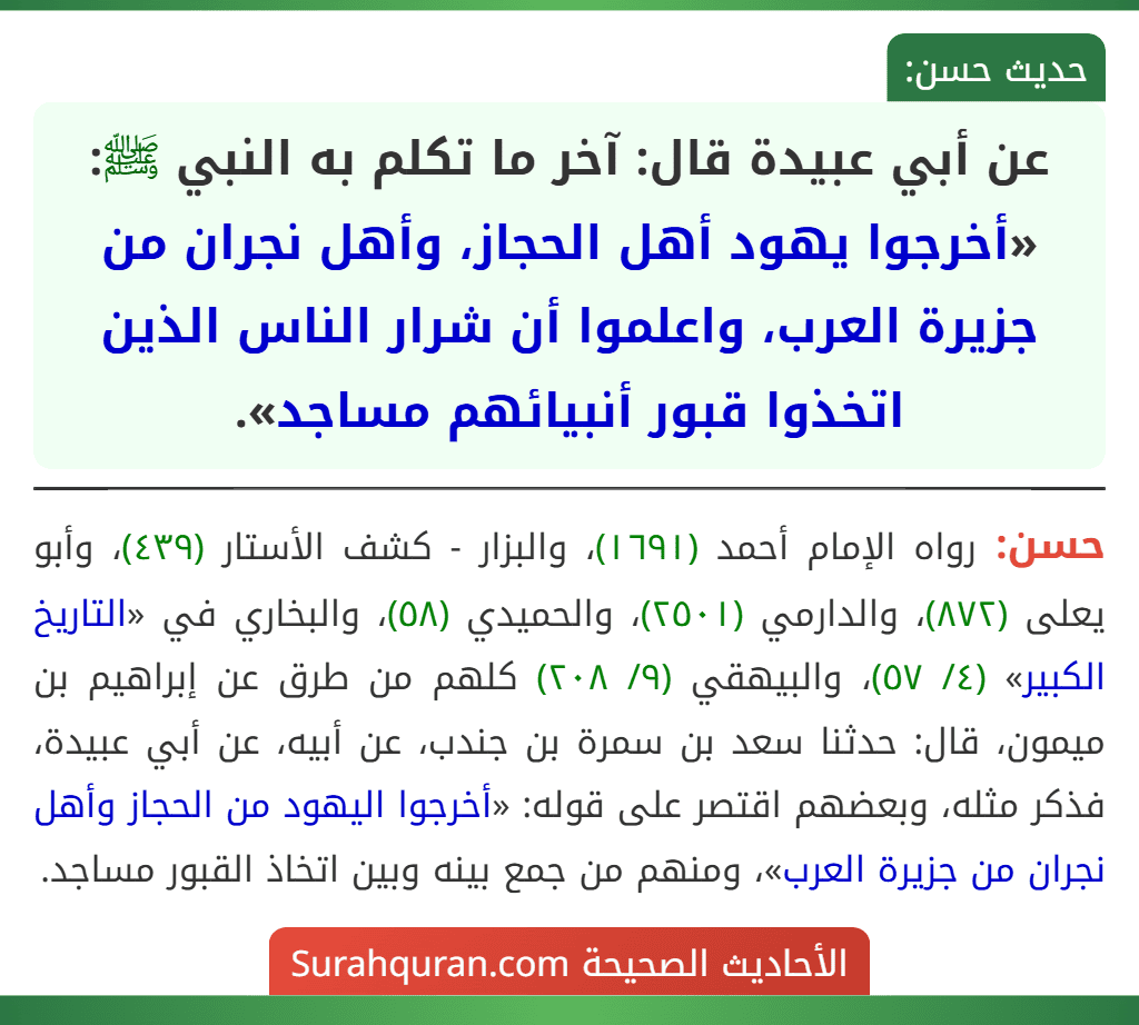 عن أبي عبيدة قال: آخر ما تكلم به النبي ﷺ: «أخرجوا يهود أهل الحجاز، وأهل نجران من جزيرة العرب، واعلموا أن شرار الناس الذين اتخذوا قبور أنبيائهم مساجد». عن أبي عبيدة قال: آخر ما تكلم به النبي ﷺ: «أخرجوا يهود أهل الحجاز، وأهل نجران من جزيرة العرب، واعلموا أن شرار الناس الذين اتخذوا قبور أنبيائهم مساجد».