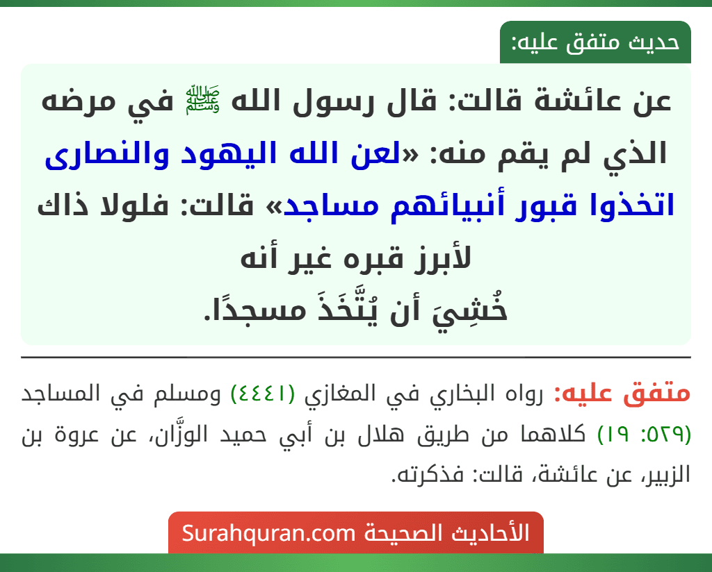 عن عائشة قالت: قال رسول الله ﷺ في مرضه الذي لم يقم منه: «لعن الله اليهود والنصارى اتخذوا قبور أنبيائهم مساجد» قالت: فلولا ذاك لأبرز قبره غير أنه
خُشِيَ أن يُتَّخَذَ مسجدًا.