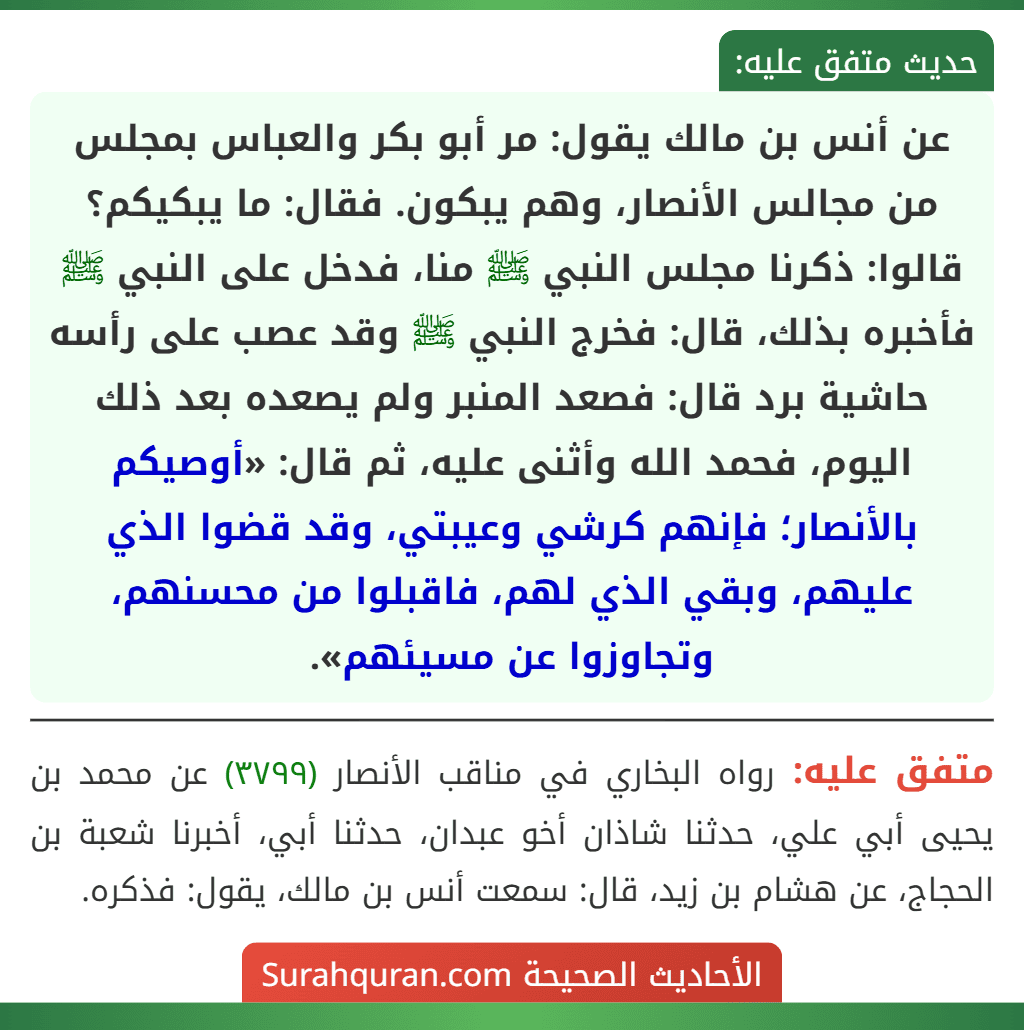 عن أنس بن مالك يقول: مر أبو بكر والعباس بمجلس من مجالس الأنصار، وهم يبكون. فقال: ما يبكيكم؟ قالوا: ذكرنا مجلس النبي ﷺ منا، فدخل على النبي ﷺ فأخبره بذلك، قال: فخرج النبي ﷺ وقد عصب على رأسه حاشية برد قال: فصعد المنبر ولم يصعده بعد ذلك اليوم، فحمد الله وأثنى عليه، ثم قال: «أوصيكم بالأنصار؛ فإنهم كرشي وعيبتي، وقد قضوا الذي عليهم، وبقي الذي لهم، فاقبلوا من محسنهم، وتجاوزوا عن مسيئهم».