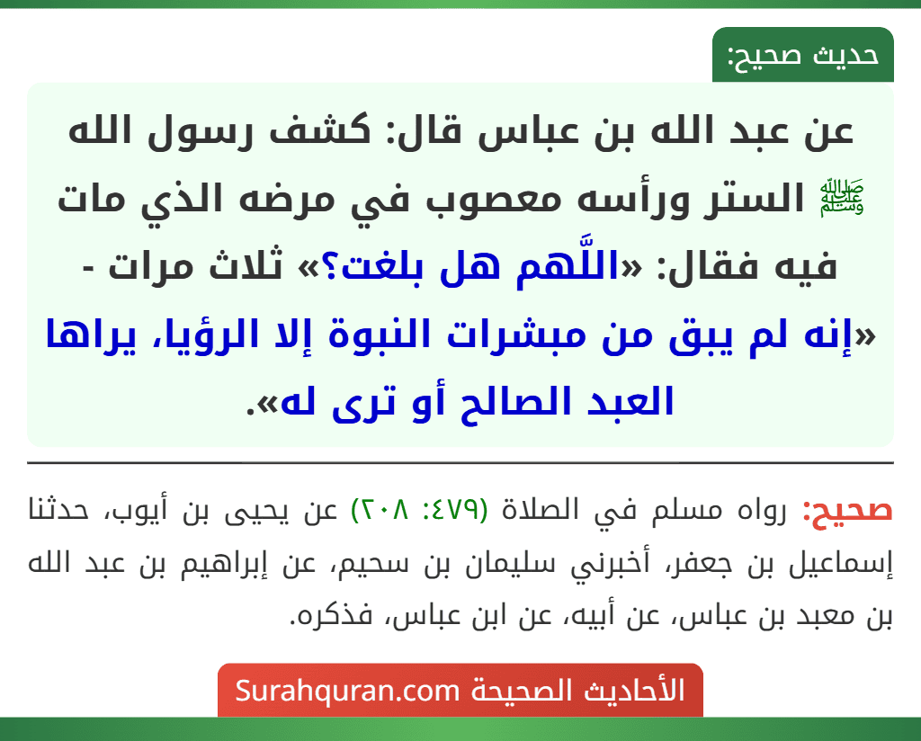 عن عبد الله بن عباس قال: كشف رسول الله ﷺ الستر ورأسه معصوب في مرضه الذي مات فيه فقال: «اللَّهم هل بلغت؟» ثلاث مرات - «إنه لم يبق من مبشرات النبوة إلا الرؤيا، يراها العبد الصالح أو ترى له». عن عبد الله بن عباس قال: كشف رسول الله ﷺ الستر ورأسه معصوب في مرضه الذي مات فيه فقال: «اللَّهم هل بلغت؟» ثلاث مرات - «إنه لم يبق من مبشرات النبوة إلا الرؤيا، يراها العبد الصالح أو ترى له».