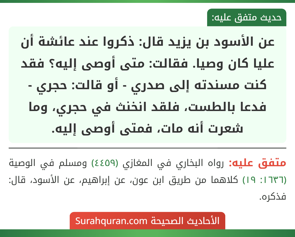 عن الأسود بن يزيد قال: ذكروا عند عائشة أن عليا كان وصيا. فقالت: متى أوصى إليه؟ فقد كنت مسندته إلى صدري - أو قالت: حجري - فدعا بالطست، فلقد انخنث في حجري، وما شعرت أنه مات، فمتى أوصى إليه.
